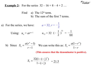 Example 2: For the series 32 – 16 + 8 – 4 + 2 …
Find a) The 12th
term.
b) The sum of the first 7 terms.
a) For the series, we have: a = 32, r =
Using: un = arn–1 u12 = 32
( 1)
b) Since
1
n
n
a r
S
r
−
=
−
71
2
7 1
2
32(1 ( ) )
1 ( )
S
− −
=
− −
= 21.5
1
2
–
( )
1
2
–
11
=
1
64
–
We can write this as:
(1 )
1
n
n
a r
S
r
−
=
−
(This ensures that the denominator is positive).
 