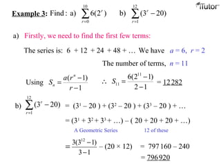 Example 3: ∑∑ ==
−
12
1
10
0
)203(b))2(6a):Find
r
r
r
r
a) Firstly, we need to find the first few terms:
The series is: 6 We have a = 6, r = 2
The number of terms, n = 11
( 1)
Using
1
n
n
a r
S
r
−
=
−
11
11
6(2 1)
2 1
S
−
∴ =
−
= 12282
b) ∑=
−
12
1
)203(
r
r
= (31
– 20 ) + (32
– 20 ) + (33
– 20 ) + …
= (31
+ 32
+ 33
+ …) – ( 20 + 20 + 20 + …)
A Geometric Series 12 of these
13
)13(3 12
−
−
= – (20 × 12) = 797160 – 240
= 796920
+ 12 + 24 + 48 + …
 