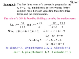 Example 5: The first three terms of a geometric progression are
x, x + 3, 4x. Find the two possible values for the
common ratio. For each value find these first three
terms, and the common ratio.
The ratio of a G.P. is found by dividing a term by the previous term:
3
4
i.e.
+
=
x
x
r
x
x
r
3
and
+
=
x
x
x
x 3
3
4 +
=
+
∴
Now, x (4x) = (x + 3)(x + 3)
3x2
– 6x – 9 = 0
Divide by 3: x2
– 2x – 3 = 0
(x – 3)(x + 1) = 0
So, either x = 3, giving the terms: 3, 6, 12 with ratio r = 2
or x = –1, giving the terms: –1, 2, –4 with ratio r = –2
4x2
= x2
+ 6x + 9∴
 