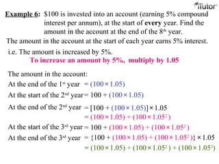 Example 6: $100 is invested into an account (earning 5% compound
interest per annum), at the start of every year. Find the
amount in the account at the end of the 8th
year.
The amount in the account at the start of each year earns 5% interest.
i.e. The amount is increased by 5%.
To increase an amount by 5%, multiply by 1.05
At the end of the 1st
year
The amount in the account:
= (100×1.05)
At the start of the 2nd
year= 100 + (100×1.05)
At the end of the 2nd
year = [100 + (100×1.05)]×1.05
= (100×1.05) + (100×1.052
)
At the start of the 3rd
year = 100 + (100×1.05) + (100×1.052
)
At the end of the 3rd
year = {100 + (100×1.05) + (100×1.052
)}×1.05
= (100×1.05) + (100×1.052
) + (100×1.053
)
 