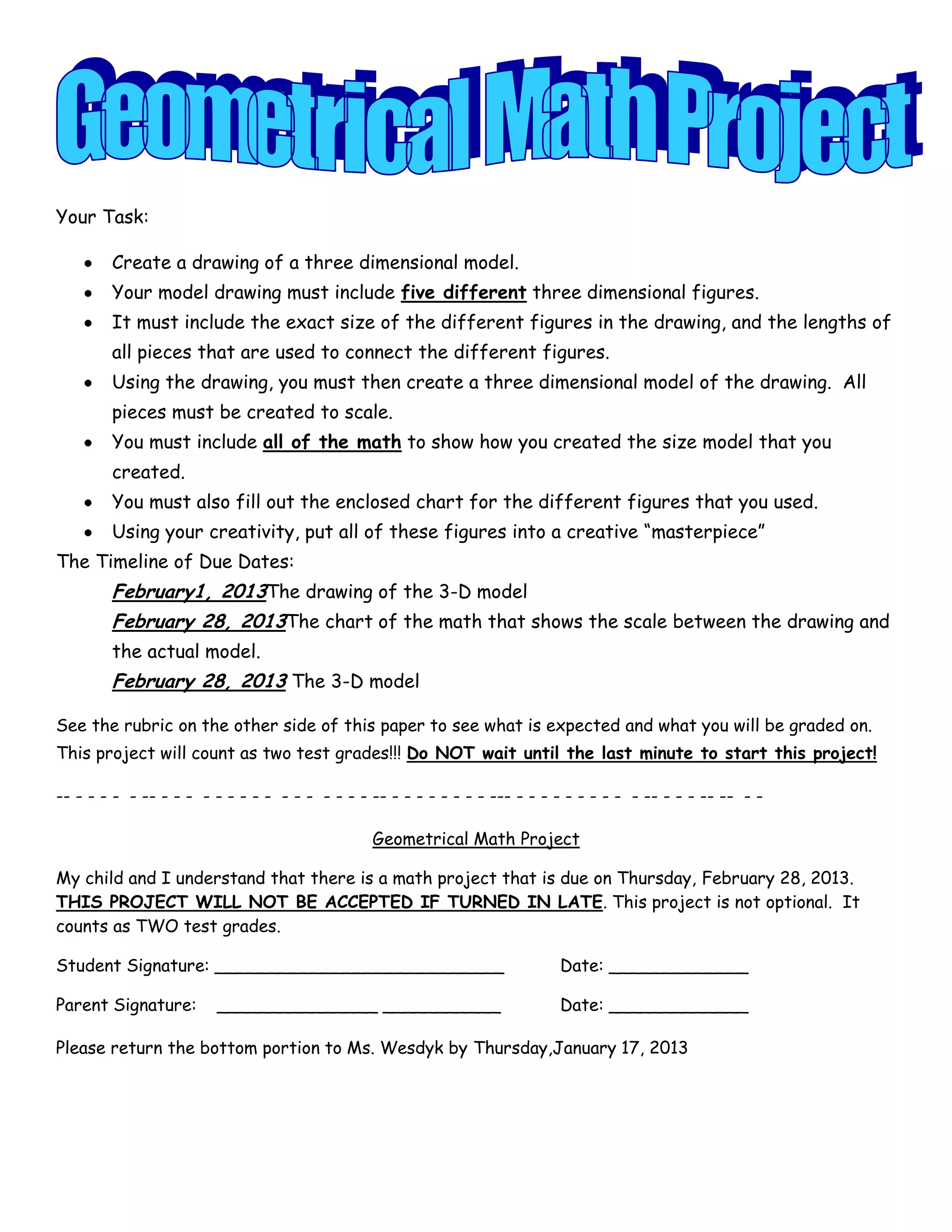 Your Task:

        Create a drawing of a three dimensional model.
        Your model drawing must include five different three dimensional figures.
        It must include the exact size of the different figures in the drawing, and the lengths of
        all pieces that are used to connect the different figures.
        Using the drawing, you must then create a three dimensional model of the drawing. All
        pieces must be created to scale.
        You must include all of the math to show how you created the size model that you
        created.
        You must also fill out the enclosed chart for the different figures that you used.
        Using your creativity, put all of these figures into a creative “masterpiece”
The Timeline of Due Dates:
        February1, 2013The drawing of the 3-D model
        February 28, 2013The chart of the math that shows the scale between the drawing and
        the actual model.
        February 28, 2013 The 3-D model

See the rubric on the other side of this paper to see what is expected and what you will be graded on.
This project will count as two test grades!!! Do NOT wait until the last minute to start this project!

-- - - - - - -- - - - - - - - - - - - - - - - - -- - - - - - - - - --- - - - - - - - - - - -- - - - -- -- - -

                                                Geometrical Math Project

My child and I understand that there is a math project that is due on Thursday, February 28, 2013.
THIS PROJECT WILL NOT BE ACCEPTED IF TURNED IN LATE. This project is not optional. It
counts as TWO test grades.

Student Signature: ___________________________                               Date: _____________

Parent Signature:       _______________ ___________                          Date: _____________

Please return the bottom portion to Ms. Wesdyk by Thursday,January 17, 2013
 