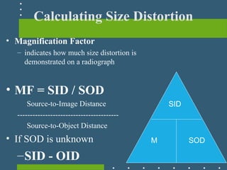 Calculating Size Distortion
• Magnification Factor
– indicates how much size distortion is
demonstrated on a radiograph
• MF = SID / SOD
Source-to-Image Distance
----------------------------------------
Source-to-Object Distance
• If SOD is unknown
–SID - OID
M
SID
SOD
 