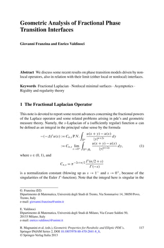 Geometric Analysis of Fractional Phase
Transition Interfaces

Giovanni Franzina and Enrico Valdinoci




Abstract We discuss some recent results on phase transition models driven by non-
local operators, also in relation with their limit (either local or nonlocal) interfaces.

Keywords Fractional Laplacian · Nonlocal minimal surfaces · Asymptotics ·
Rigidity and regularity theory


1 The Fractional Laplacian Operator

This note is devoted to report some recent advances concerning the fractional powers
of the Laplace operator and some related problems arising in pde’s and geometric
measure theory. Namely, the s-Laplacian of a (sufﬁciently regular) function u can
be deﬁned as an integral in the principal value sense by the formula
                                                    u(x + y) − u(x)
               −(−Δ)s u(x) := Cn,s P.V.                              dy
                                                Rn       |y|n+2s
                                                        u(x + y) − u(x)
                                := Cn,s lim                             dy,               (1)
                                         ε→0+    Rn Bε      |y|n+2s
where s ∈ (0, 1), and
                                                     Γ (n/2 + s)
                               Cn,s = π −2s+n/2
                                                       Γ (−s)
is a normalization constant (blowing up as s → 1− and s → 0+ , because of the
singularities of the Euler Γ -function). Note that the integral here is singular in the


G. Franzina (B)
Dipartimento di Matematica, Università degli Studi di Trento, Via Sommarive 14, 38050 Povo,
Trento, Italy
e-mail: giovanni.franzina@unitn.it

E. Valdinoci
Dipartimento di Matematica, Università degli Studi di Milano, Via Cesare Saldini 50,
20133 Milano, Italy
e-mail: enrico.valdinoci@unimi.it

R. Magnanini et al. (eds.), Geometric Properties for Parabolic and Elliptic PDE’s,        117
Springer INdAM Series 2, DOI 10.1007/978-88-470-2841-8_8,
© Springer-Verlag Italia 2013
 