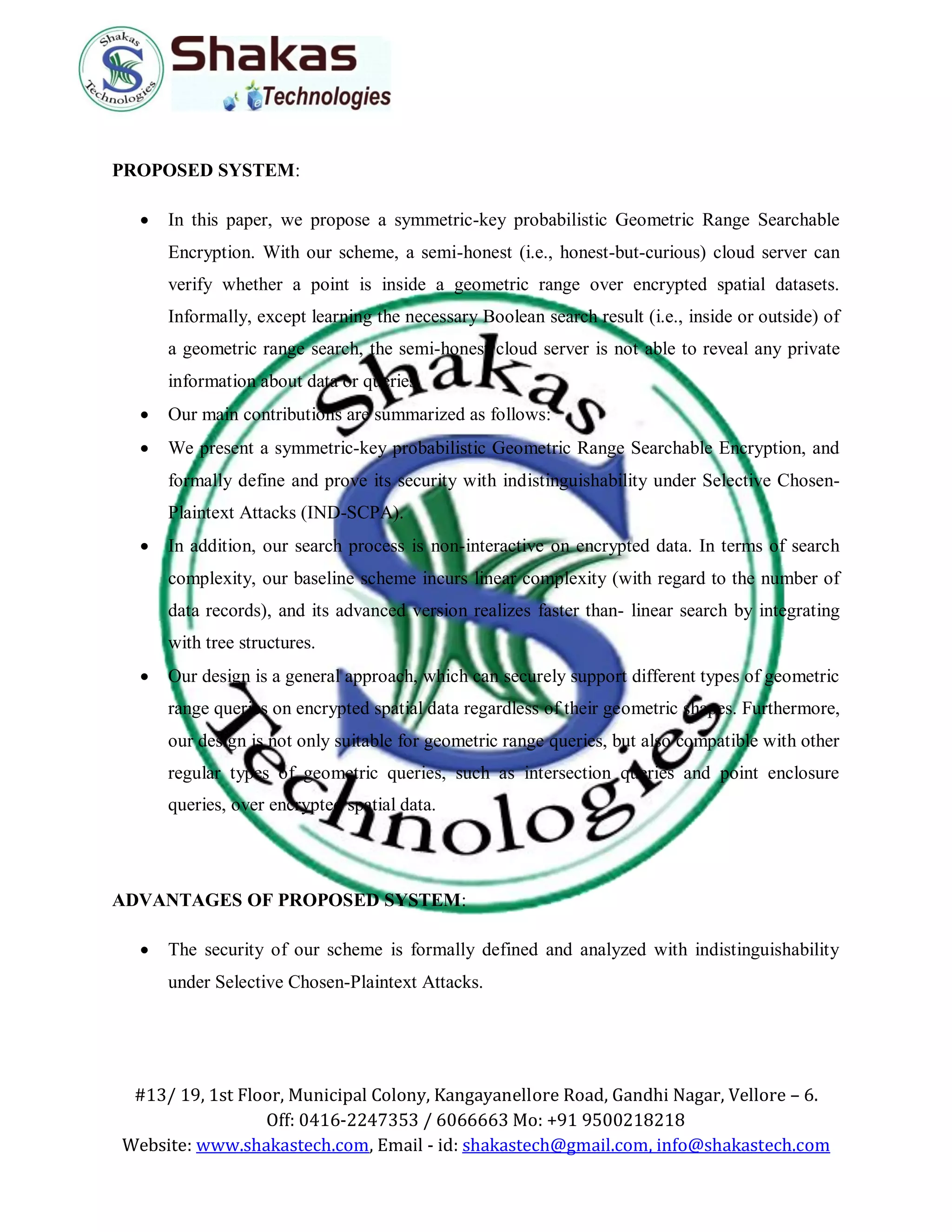#13/ 19, 1st Floor, Municipal Colony, Kangayanellore Road, Gandhi Nagar, Vellore – 6.
Off: 0416-2247353 / 6066663 Mo: +91 9500218218
Website: www.shakastech.com, Email - id: shakastech@gmail.com, info@shakastech.com
PROPOSED SYSTEM:
 In this paper, we propose a symmetric-key probabilistic Geometric Range Searchable
Encryption. With our scheme, a semi-honest (i.e., honest-but-curious) cloud server can
verify whether a point is inside a geometric range over encrypted spatial datasets.
Informally, except learning the necessary Boolean search result (i.e., inside or outside) of
a geometric range search, the semi-honest cloud server is not able to reveal any private
information about data or queries.
 Our main contributions are summarized as follows:
 We present a symmetric-key probabilistic Geometric Range Searchable Encryption, and
formally define and prove its security with indistinguishability under Selective Chosen-
Plaintext Attacks (IND-SCPA).
 In addition, our search process is non-interactive on encrypted data. In terms of search
complexity, our baseline scheme incurs linear complexity (with regard to the number of
data records), and its advanced version realizes faster than- linear search by integrating
with tree structures.
 Our design is a general approach, which can securely support different types of geometric
range queries on encrypted spatial data regardless of their geometric shapes. Furthermore,
our design is not only suitable for geometric range queries, but also compatible with other
regular types of geometric queries, such as intersection queries and point enclosure
queries, over encrypted spatial data.
ADVANTAGES OF PROPOSED SYSTEM:
 The security of our scheme is formally defined and analyzed with indistinguishability
under Selective Chosen-Plaintext Attacks.
 