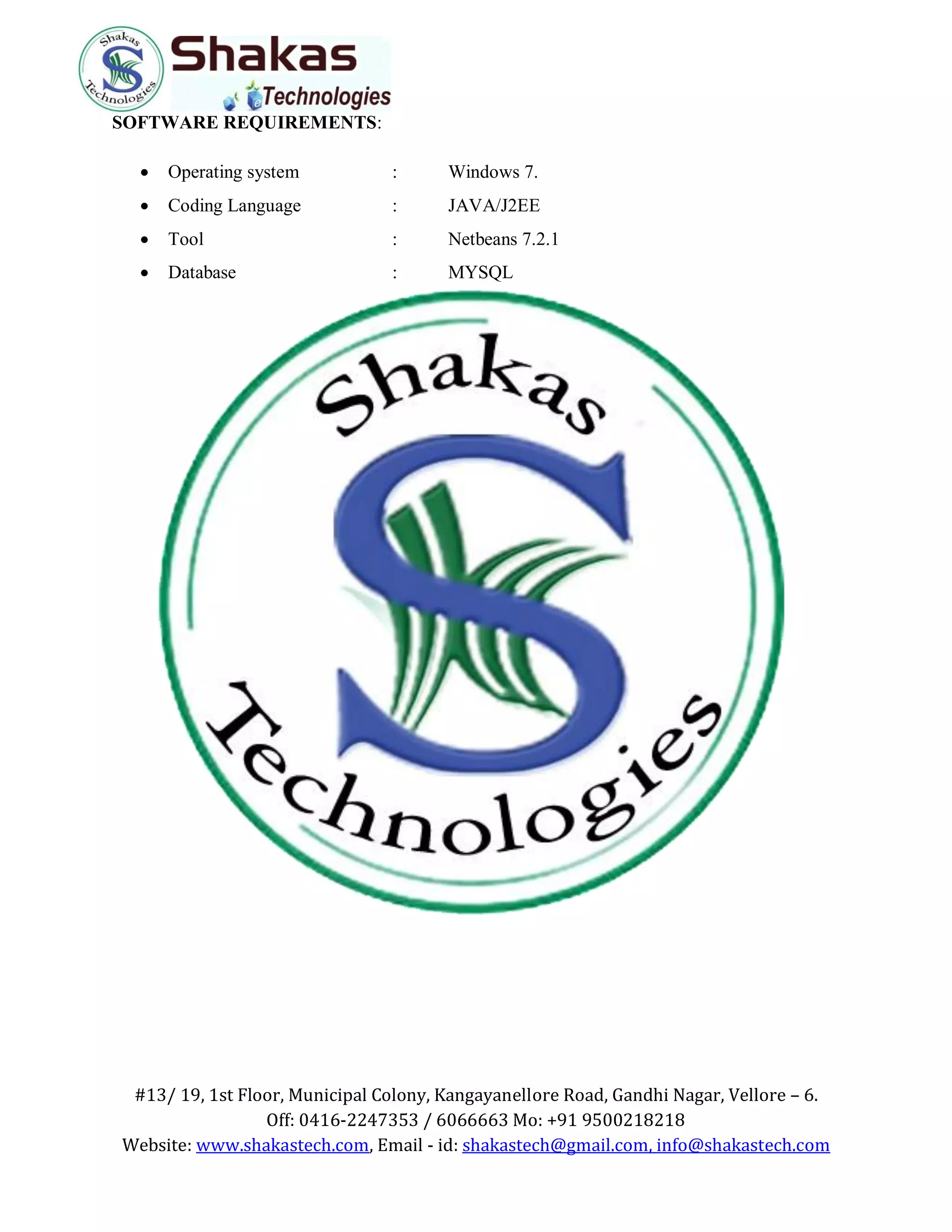 #13/ 19, 1st Floor, Municipal Colony, Kangayanellore Road, Gandhi Nagar, Vellore – 6.
Off: 0416-2247353 / 6066663 Mo: +91 9500218218
Website: www.shakastech.com, Email - id: shakastech@gmail.com, info@shakastech.com
SOFTWARE REQUIREMENTS:
 Operating system : Windows 7.
 Coding Language : JAVA/J2EE
 Tool : Netbeans 7.2.1
 Database : MYSQL
 