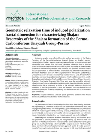 105Int J Pet Res. Volume 2 • Issue 1 • 1000119
International
Journal of Petrochemistry and Research
Research Article Open Access
Geometric relaxation time of induced polarization
fractal dimension for characterizing Shajara
Reservoirs of the Shajara formation of the Permo-
Carboniferous Unayzah Group-Permo
Khalid Elyas Mohamed Elameen Alkhidir*
*Department of Petroleum and Natural Gas Engineering, College of Engineering, King Saud University, Saudi Arabia
Article Info
*Corresponding author:
Khalid Elyas Mohamed Elameen Alkhidir, phD
Department of Petroleum and Natural Gas
Engineering
College of Engineering, King Saud
University
Saudi Arabia
E-mail: kalkhidir@ksu.edu.sa
Received: November 6, 2017
Accepted: January 27, 2018
Published: February 2, 2018
Citation: Al-Khidir KE. Geometric relaxation
time of induced polarization fractal dimension
for Characterizing Shajara Reservoirs of
the Shajara Formation of the Permo-
Carboniferous Unayzah Group-permo. Int J
Pet Res. 2018; 1(2): 105-108.
Copyright: © 2018 Al-Khidir KE. This work
is licensed under a Creative Commons
Attribution 4.0 International License, which
permits unrestricted use, distribution, and
reproduction in any medium, provided the
original work is properly cited.
Published by Madridge Publishers
Abstract
Sandstone samples were collected from the surface type section of the Shajara
Formation of the Permo-Carboniferous Unayzah Group for detailed reservoir
characterization. Capillary pressure experiment was performed to contact porosity and
permeability was derived from the Data. Geometric relaxation time of induced
polarization was calculated from the distribution of pores and the fractal dimension was
proven from the relationship between water saturation and geometric relaxation time of
induced polarization. In addition to field observation and obtained results of fractal
dimension, the Shajara reservoirs of the Shajara Formation of the permo-Carboniferous
Unayzah Group were divided here into three fractal dimension units. The Units from
base to top are: Lower Shajara Geometric Relaxation Time Fractal dimension Unit, Middle
Shajara Geometric Relaxation Time Fractal Dimension Unit, and Upper Shajara Geometric
Relaxation Time Fractal Dimension Unit. These units were also proved by arithmetic
relaxation time of induced polarization fractal dimension. It was found that the geometric
relaxation time fractal dimension is similar to the arithmetic relaxation time fractal
dimension of induced polarization. It was also reported that the obtained fractal
dimension speeds with increasing permeability and relaxation time due to an increase in
pore connectivity.
Keywords: Shajara Formation; Unayzah group; geometric relaxation time fractal
dimension; arithmetic relaxation time fractal dimension
Introduction
The phenomenon of electrical induced polarization (IP) in water-bearing sediments
was reported by [1]. Laboratory study of induced polarization in sandstone rocks with
varying salinity and shalyness was investigated by [2]. An increase of induced polarization
effect with increasing permeability, increasing porosity, and decreasing shalyness was
examined by [2]. An increase of permeability with increasing geometric and arithmetic
induced polarization relaxation time and increasing porosity was confirmed by [3].
A new integrated model with relaxation time spectra, porosity and formation factor
was proposed to predict permeability was recognized by [4]. Bimodal Pore Size
behavior of the Shajara Formation reservoirs of the permo-carboniferous Unayzah
group was investigated by [5]. Subdivision of the Shajara reservoirs into three units
based on thermodynamic fractal dimension approach and 3-D fractal geometry
model of mercury intrusion technique was reported by [6]. New Finding reported
 
