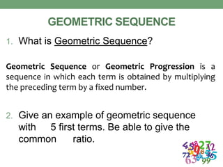 GEOMETRIC SEQUENCE
1. What is Geometric Sequence?
Geometric Sequence or Geometric Progression is a
sequence in which each term is obtained by multiplying
the preceding term by a fixed number.
2. Give an example of geometric sequence
with 5 first terms. Be able to give the
common ratio.
 