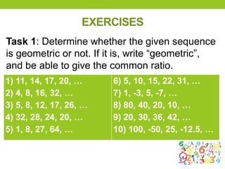 EXERCISES
1) 11, 14, 17, 20, …
2) 4, 8, 16, 32, …
3) 5, 8, 12, 17, 26, …
4) 32, 28, 24, 20, …
5) 1, 8, 27, 64, …
6) 5, 10, 15, 22, 31, …
7) 1, -3, 5, -7, …
8) 80, 40, 20, 10, …
9) 20, 30, 36, 42, …
10) 100, -50, 25, -12.5, …
Task 1: Determine whether the given sequence
is geometric or not. If it is, write “geometric”,
and be able to give the common ratio.
 