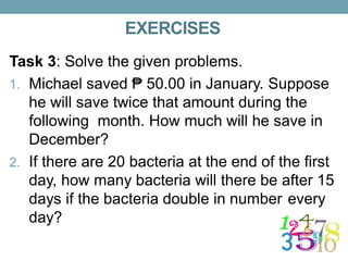 EXERCISES
Task 3: Solve the given problems.
1. Michael saved ₱ 50.00 in January. Suppose
he will save twice that amount during the
following month. How much will he save in
December?
2. If there are 20 bacteria at the end of the first
day, how many bacteria will there be after 15
days if the bacteria double in number every
day?
 