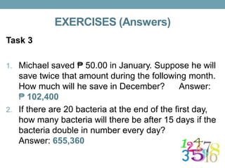 EXERCISES (Answers)
Task 3
1. Michael saved ₱ 50.00 in January. Suppose he will
save twice that amount during the following month.
How much will he save in December? Answer:
₱ 102,400
2. If there are 20 bacteria at the end of the first day,
how many bacteria will there be after 15 days if the
bacteria double in number every day?
Answer: 655,360
 