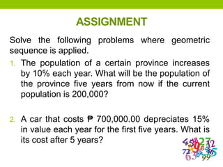 ASSIGNMENT
Solve the following problems where geometric
sequence is applied.
1. The population of a certain province increases
by 10% each year. What will be the population of
the province five years from now if the current
population is 200,000?
2. A car that costs ₱ 700,000.00 depreciates 15%
in value each year for the first five years. What is
its cost after 5 years?
 