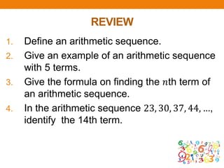 REVIEW
1. Define an arithmetic sequence.
2. Give an example of an arithmetic sequence
with 5 terms.
3. Give the formula on finding the 𝑛th term of
an arithmetic sequence.
4. In the arithmetic sequence 23, 30, 37, 44, …,
identify the 14th term.
 