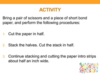 ACTIVITY
Bring a pair of scissors and a piece of short bond
paper, and perform the following procedures:
1. Cut the paper in half.
2. Stack the halves. Cut the stack in half.
3. Continue stacking and cutting the paper intro strips
about half an inch wide.
 