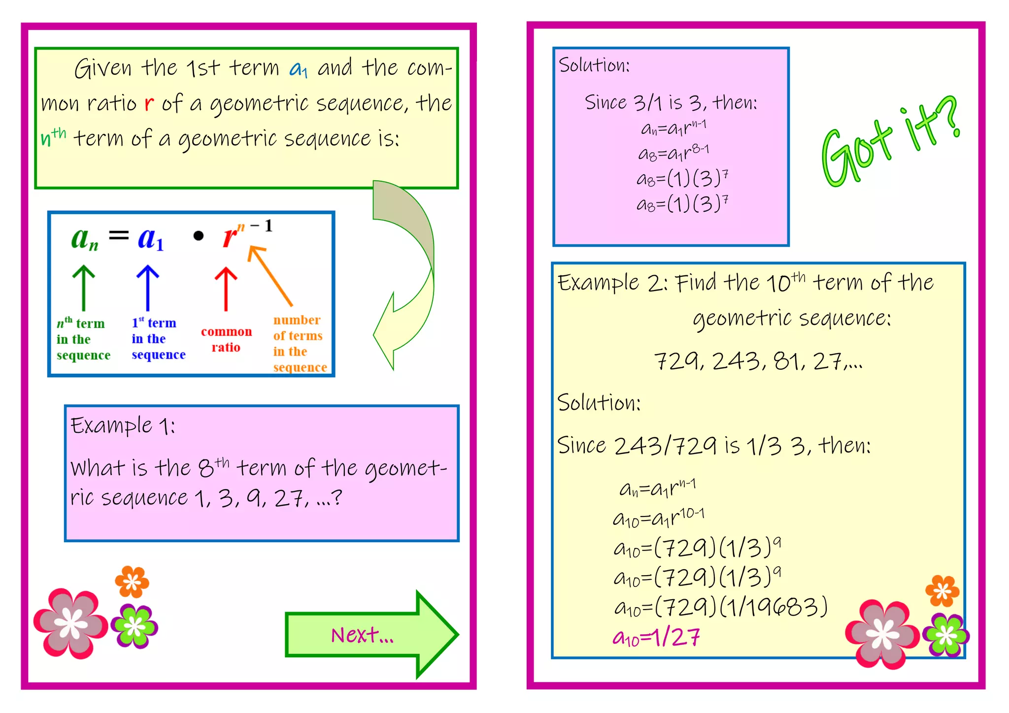 Example 2: Find the 10th
term of the
geometric sequence:
729, 243, 81, 27,...
Solution:
Since 243/729 is 1/3 3, then:
an=a1rn-1
a10=a1r10-1
a10=(729)(1/3)9
a10=(729)(1/3)9
a10=(729)(1/19683)
a10=1/27
Given the 1st term a1 and the com-
mon ratio r of a geometric sequence, the
nth
term of a geometric sequence is:
Next...
Example 1:
What is the 8th
term of the geomet-
ric sequence 1, 3, 9, 27, ...?
Solution:
Since 3/1 is 3, then:
an=a1rn-1
a8=a1r8-1
a8=(1)(3)7
a8=(1)(3)7
 