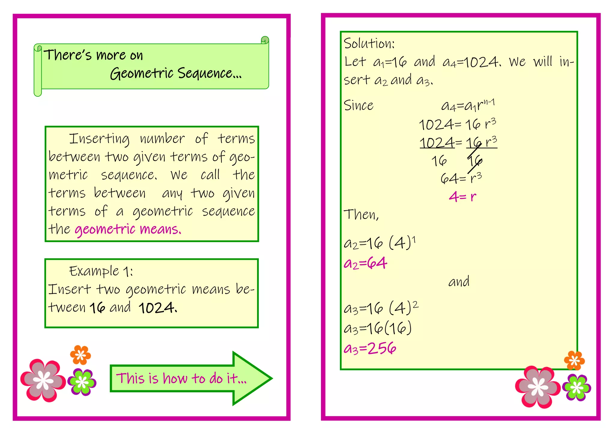 Solution:
Let a1=16 and a4=1024. We will in-
sert a2 and a3.
Since a4=a1rn-1
1024= 16 r3
1024= 16 r3
16 16
64= r3
4= r
Then,
a2=16 (4)1
a2=64
and
a3=16 (4)2
a3=16(16)
a3=256
This is how to do it...
Inserting number of terms
between two given terms of geo-
metric sequence. We call the
terms between any two given
terms of a geometric sequence
the geometric means.
There’s more on
Geometric Sequence...
Example 1:
Insert two geometric means be-
tween 16 and 1024.
 
