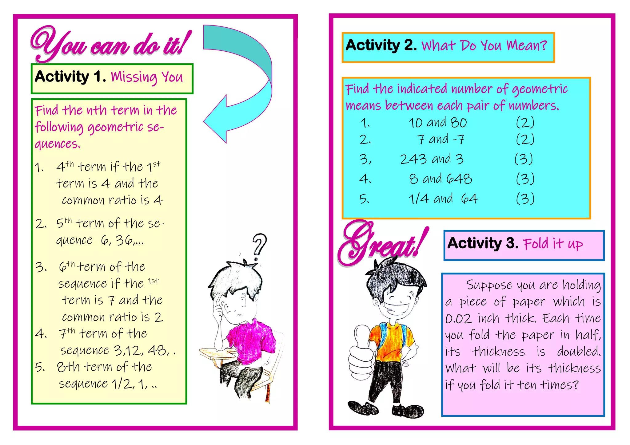 Activity 1. Missing You
Find the nth term in the
following geometric se-
quences.
1. 4th
term if the 1st
term is 4 and the
common ratio is 4
2. 5th
term of the se-
quence 6, 36,...
3. 6th
term of the
sequence if the 1st
term is 7 and the
common ratio is 2
4. 7th
term of the
sequence 3,12, 48, .
5. 8th term of the
sequence 1/2, 1, ..
Activity 2. What Do You Mean?
Find the indicated number of geometric
means between each pair of numbers.
1. 10 and 80 (2)
2. 7 and -7 (2)
3, 243 and 3 (3)
4. 8 and 648 (3)
5. 1/4 and 64 (3)
Activity 3. Fold it up
Suppose you are holding
a piece of paper which is
0.02 inch thick. Each time
you fold the paper in half,
its thickness is doubled.
What will be its thickness
if you fold it ten times?
 
