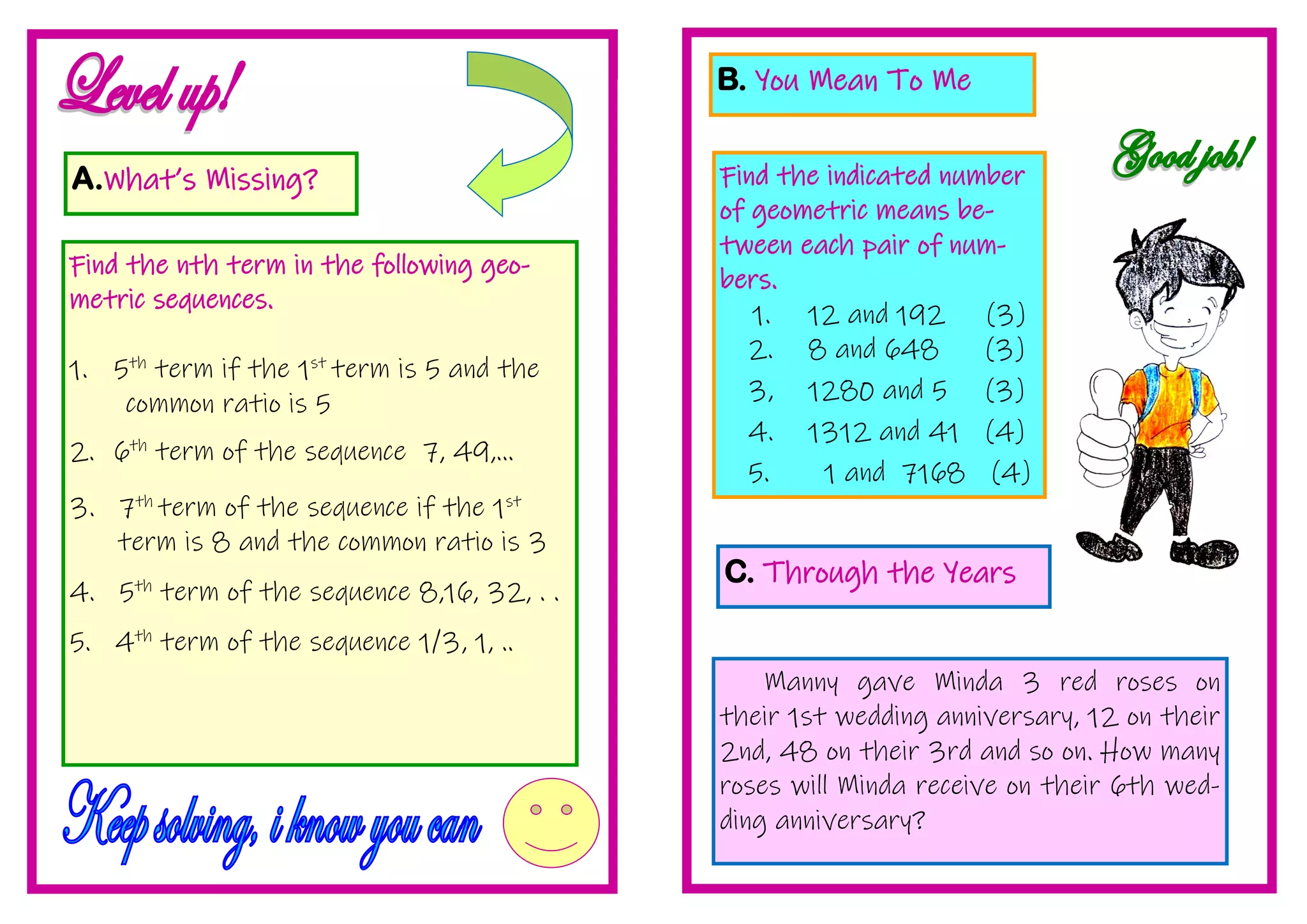 A.What’s Missing?
Find the nth term in the following geo-
metric sequences.
1. 5th
term if the 1st
term is 5 and the
common ratio is 5
2. 6th
term of the sequence 7, 49,...
3. 7th
term of the sequence if the 1st
term is 8 and the common ratio is 3
4. 5th
term of the sequence 8,16, 32, . .
5. 4th
term of the sequence 1/3, 1, ..
B. You Mean To Me
Find the indicated number
of geometric means be-
tween each pair of num-
bers.
1. 12 and 192 (3)
2. 8 and 648 (3)
3, 1280 and 5 (3)
4. 1312 and 41 (4)
5. 1 and 7168 (4)
C. Through the Years
Manny gave Minda 3 red roses on
their 1st wedding anniversary, 12 on their
2nd, 48 on their 3rd and so on. How many
roses will Minda receive on their 6th wed-
ding anniversary?
 
