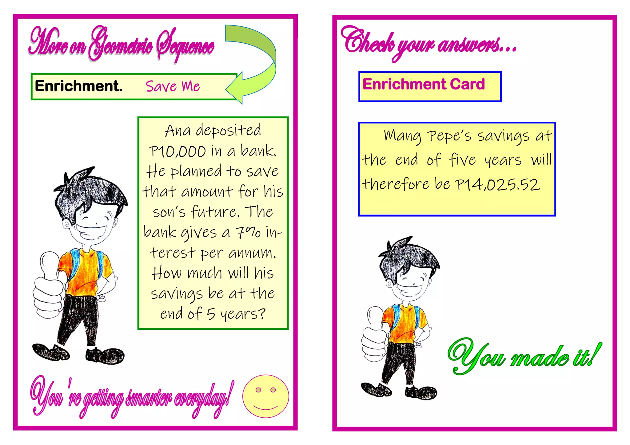 Enrichment. Save Me
Ana deposited
P10,000 in a bank.
He planned to save
that amount for his
son’s future. The
bank gives a 7% in-
terest per annum.
How much will his
savings be at the
end of 5 years?
Enrichment Card
Mang Pepe’s savings at
the end of five years will
therefore be P14,025.52
 