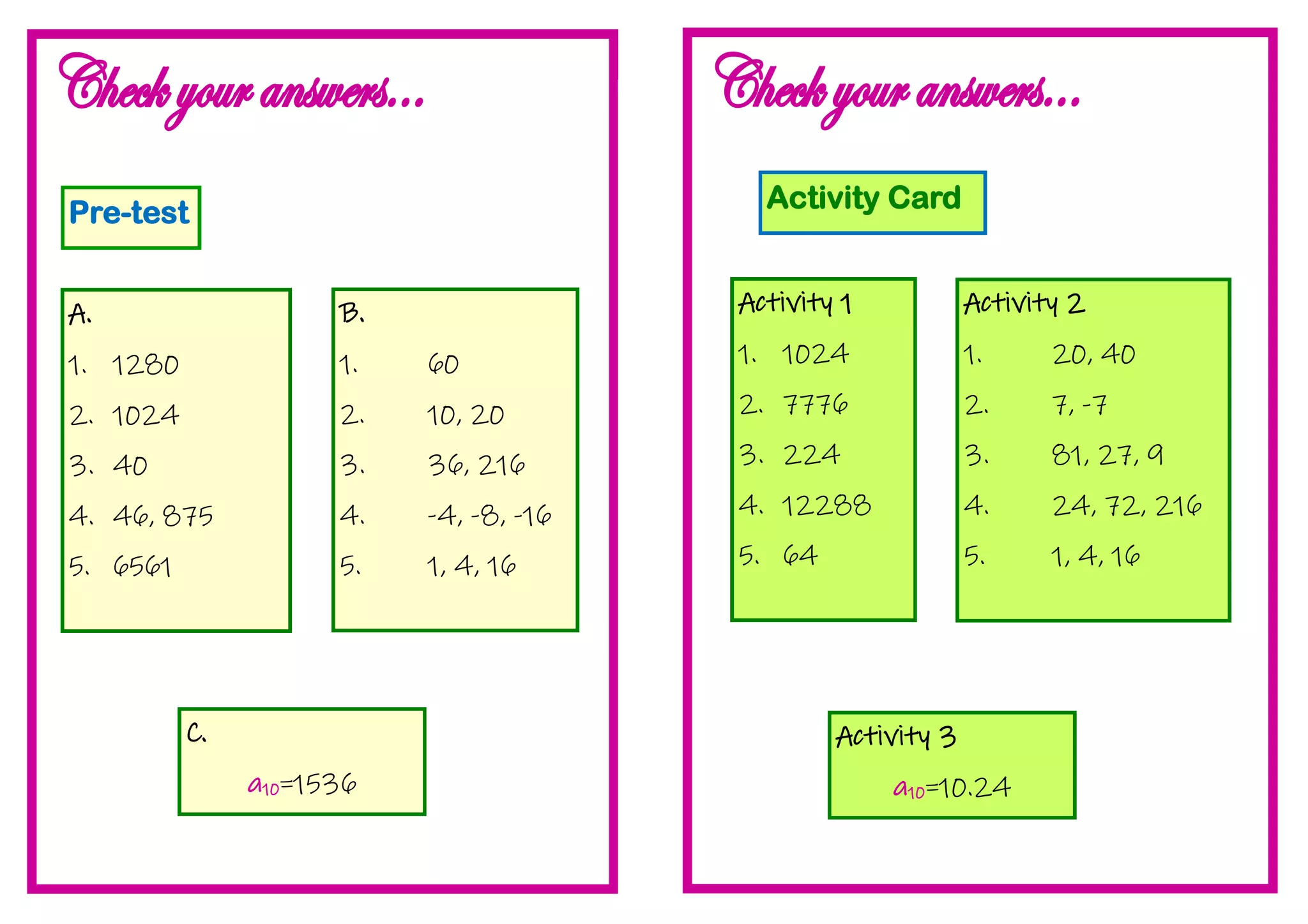 Pre-test
A.
1. 1280
2. 1024
3. 40
4. 46, 875
5. 6561
B.
1. 60
2. 10, 20
3. 36, 216
4. -4, -8, -16
5. 1, 4, 16
C.
a10=1536
Activity Card
Activity 1
1. 1024
2. 7776
3. 224
4. 12288
5. 64
Activity 2
1. 20, 40
2. 7, -7
3. 81, 27, 9
4. 24, 72, 216
5. 1, 4, 16
Activity 3
a10=10.24
 