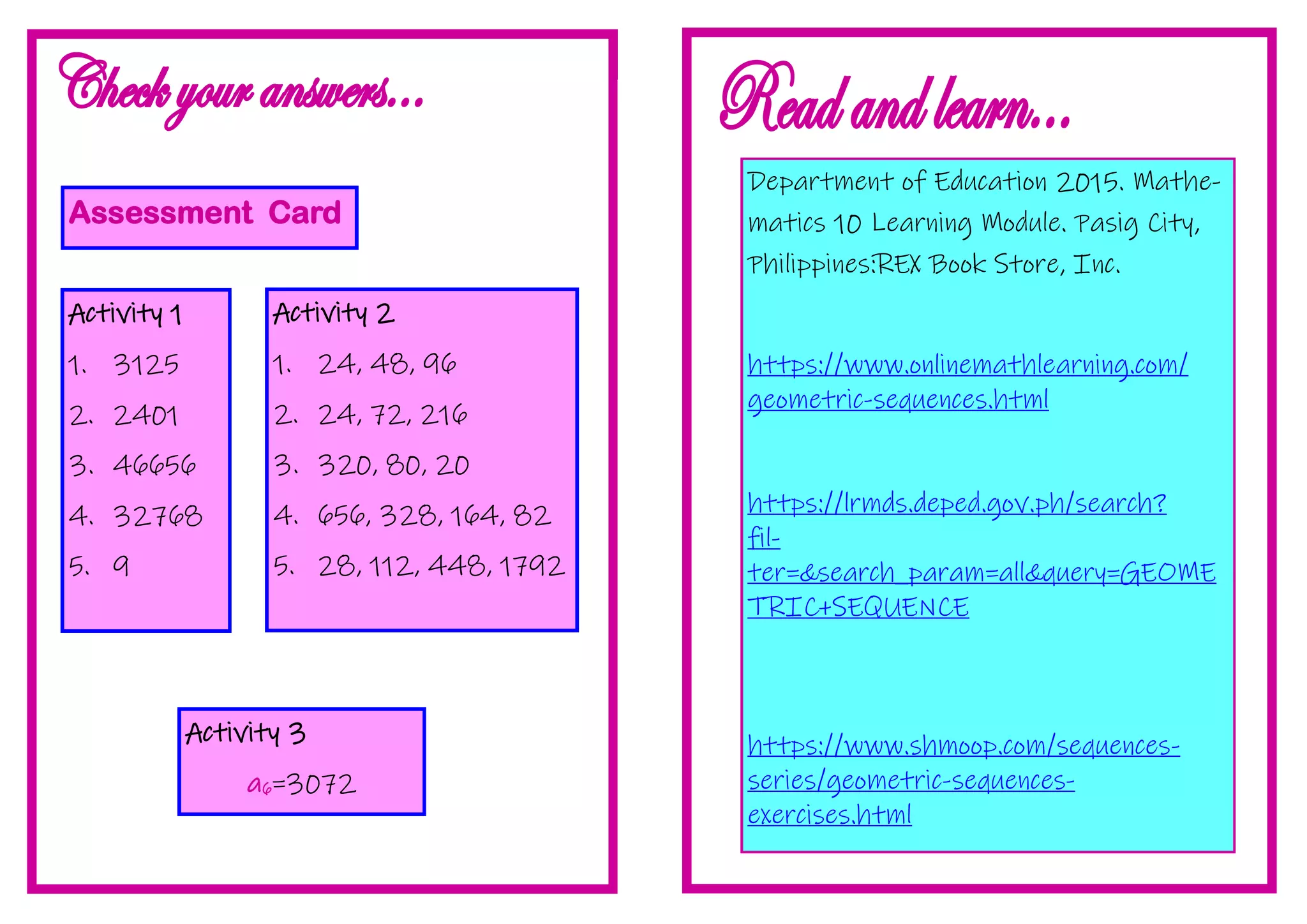 Assessment Card
Activity 1
1. 3125
2. 2401
3. 46656
4. 32768
5. 9
Activity 2
1. 24, 48, 96
2. 24, 72, 216
3. 320, 80, 20
4. 656, 328, 164, 82
5. 28, 112, 448, 1792
Activity 3
a6=3072
Department of Education 2015. Mathe-
matics 10 Learning Module. Pasig City,
Philippines:REX Book Store, Inc.
https://www.onlinemathlearning.com/
geometric-sequences.html
https://lrmds.deped.gov.ph/search?
fil-
ter=&search_param=all&query=GEOME
TRIC+SEQUENCE
https://www.shmoop.com/sequences-
series/geometric-sequences-
exercises.html
 