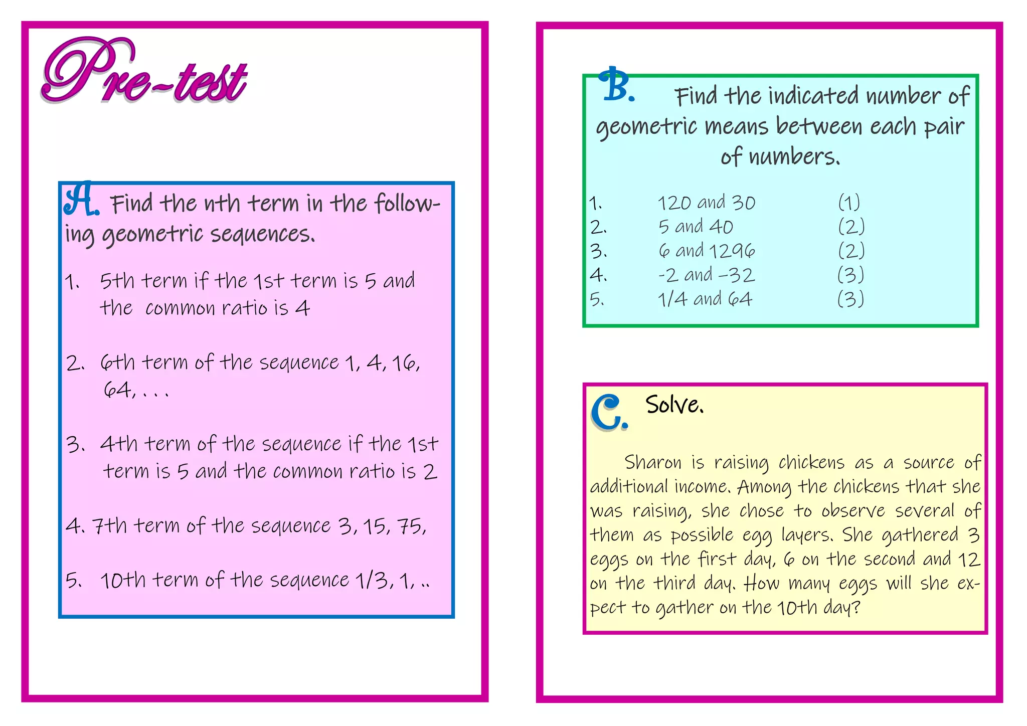Find the nth term in the follow-
ing geometric sequences.
1. 5th term if the 1st term is 5 and
the common ratio is 4
2. 6th term of the sequence 1, 4, 16,
64, . . .
3. 4th term of the sequence if the 1st
term is 5 and the common ratio is 2
4. 7th term of the sequence 3, 15, 75,
5. 10th term of the sequence 1/3, 1, ..
Find the indicated number of
geometric means between each pair
of numbers.
1. 120 and 30 (1)
2. 5 and 40 (2)
3. 6 and 1296 (2)
4. -2 and –32 (3)
5. 1/4 and 64 (3)
Solve.
Sharon is raising chickens as a source of
additional income. Among the chickens that she
was raising, she chose to observe several of
them as possible egg layers. She gathered 3
eggs on the first day, 6 on the second and 12
on the third day. How many eggs will she ex-
pect to gather on the 10th day?
 