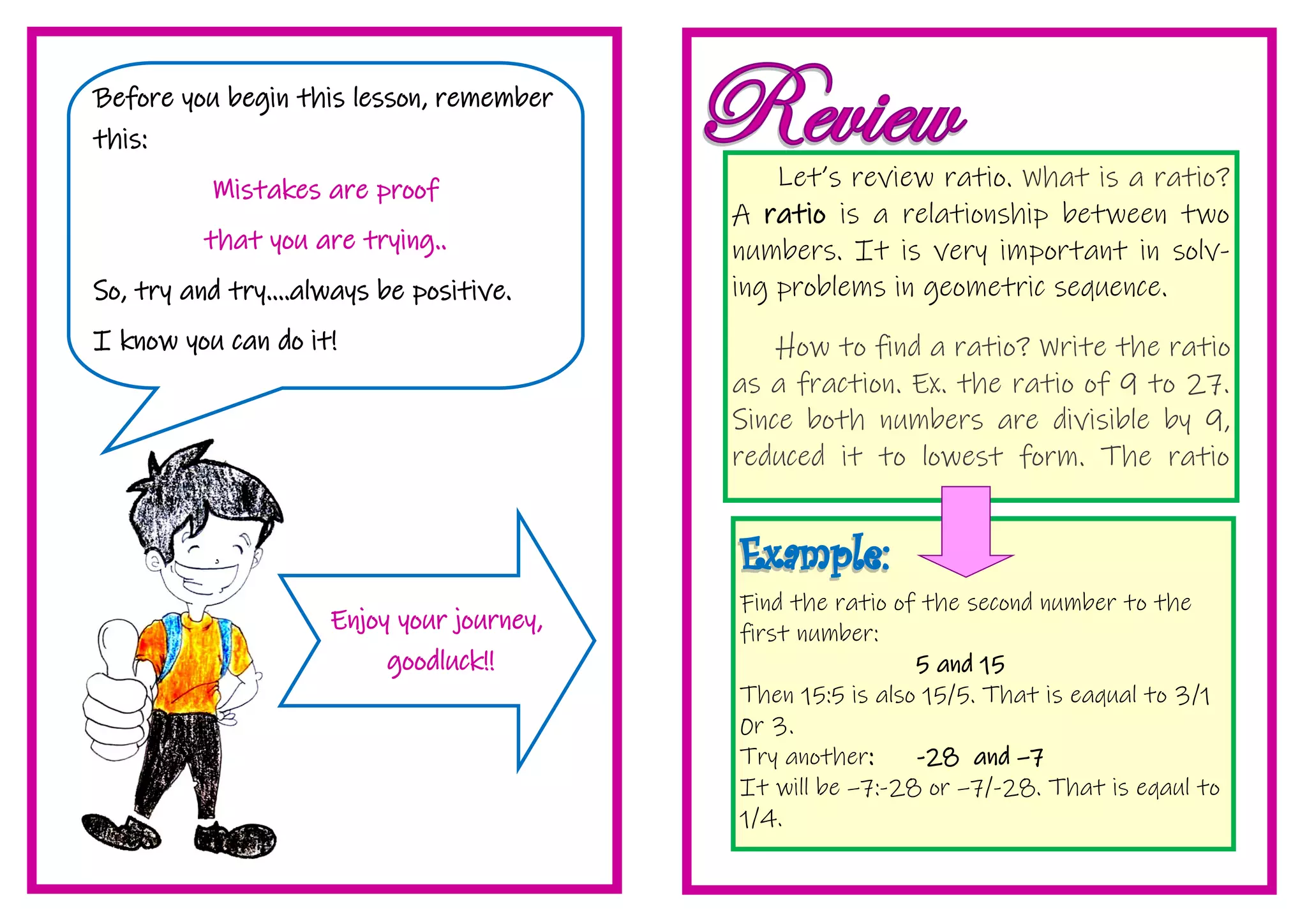 Find the ratio of the second number to the
first number:
5 and 15
Then 15:5 is also 15/5. That is eaqual to 3/1
0r 3.
Try another: -28 and –7
It will be –7:-28 or –7/-28. That is eqaul to
1/4.
Let’s review ratio. What is a ratio?
A ratio is a relationship between two
numbers. It is very important in solv-
ing problems in geometric sequence.
How to find a ratio? Write the ratio
as a fraction. Ex. the ratio of 9 to 27.
Since both numbers are divisible by 9,
reduced it to lowest form. The ratio
Before you begin this lesson, remember
this:
Mistakes are proof
that you are trying..
So, try and try....always be positive.
I know you can do it!
Enjoy your journey,
goodluck!!
 