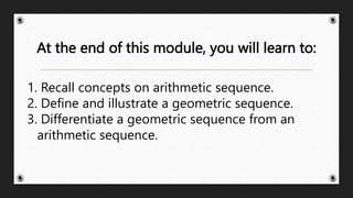 At the end of this module, you will learn to:
1. Recall concepts on arithmetic sequence.
2. Define and illustrate a geometric sequence.
3. Differentiate a geometric sequence from an
arithmetic sequence.
 