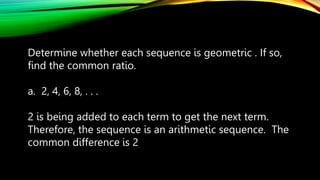 Determine whether each sequence is geometric . If so,
find the common ratio.
a. 2, 4, 6, 8, . . .
2 is being added to each term to get the next term.
Therefore, the sequence is an arithmetic sequence. The
common difference is 2
 