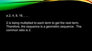 a.2, 4, 8, 16, . . .
2 is being multiplied to each term to get the next term.
Therefore, the sequence is a geometric sequence. The
common ratio is 2.
 
