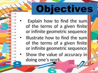 Objectives
• Explain how to find the sum
of the terms of a given finite
or infinite geometric sequence
• Illustrate how to find the sum
of the terms of a given finite
or infinite geometric sequence
• Show the value of accuracy in
doing one’s work.
 