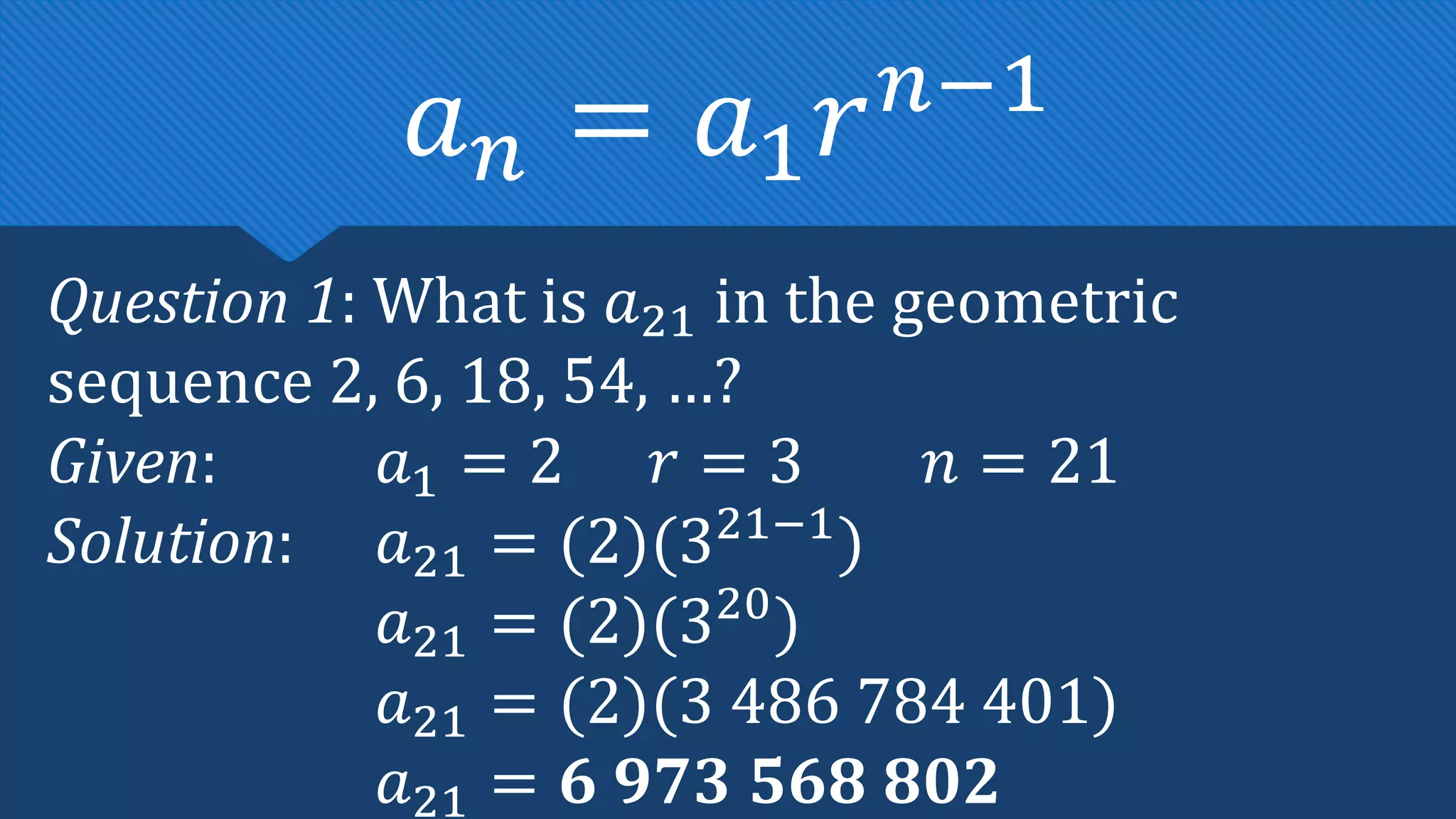 Question 1: What is 𝑎21 in the geometric
sequence 2, 6, 18, 54, …?
Given: 𝑎1 = 2 𝑟 = 3 𝑛 = 21
Solution: 𝑎21 = (2)(321−1
)
𝑎21 = (2)(320
)
𝑎21 = (2)(3 486 784 401)
𝑎21 = 𝟔 𝟗𝟕𝟑 𝟓𝟔𝟖 𝟖𝟎𝟐
𝑎𝑛 = 𝑎1𝑟𝑛−1
 