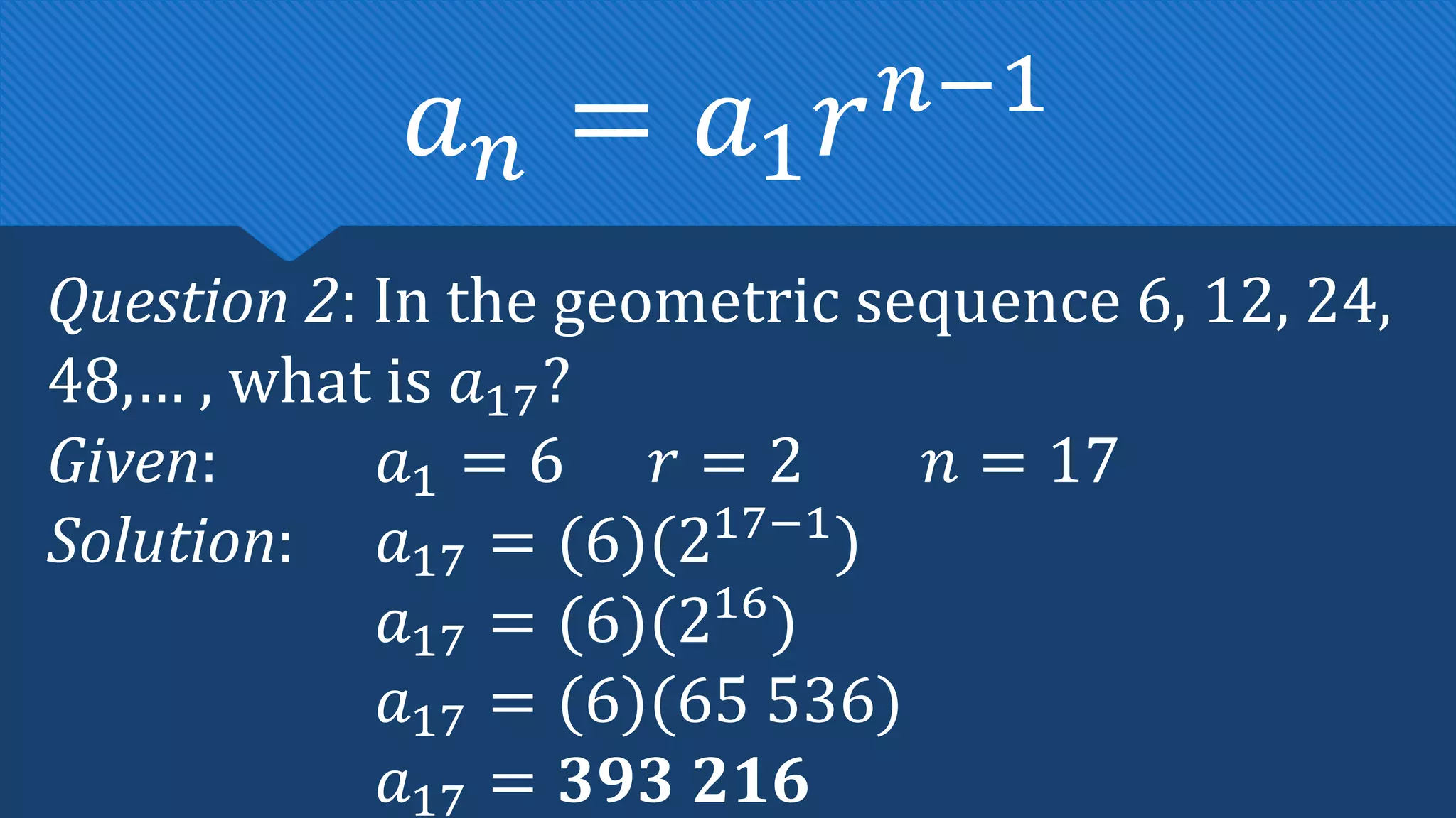 Question 2: In the geometric sequence 6, 12, 24,
48,… , what is 𝑎17?
Given: 𝑎1 = 6 𝑟 = 2 𝑛 = 17
Solution: 𝑎17 = (6)(217−1
)
𝑎17 = (6)(216
)
𝑎17 = (6)(65 536)
𝑎17 = 𝟑𝟗𝟑 𝟐𝟏𝟔
𝑎𝑛 = 𝑎1𝑟𝑛−1
 