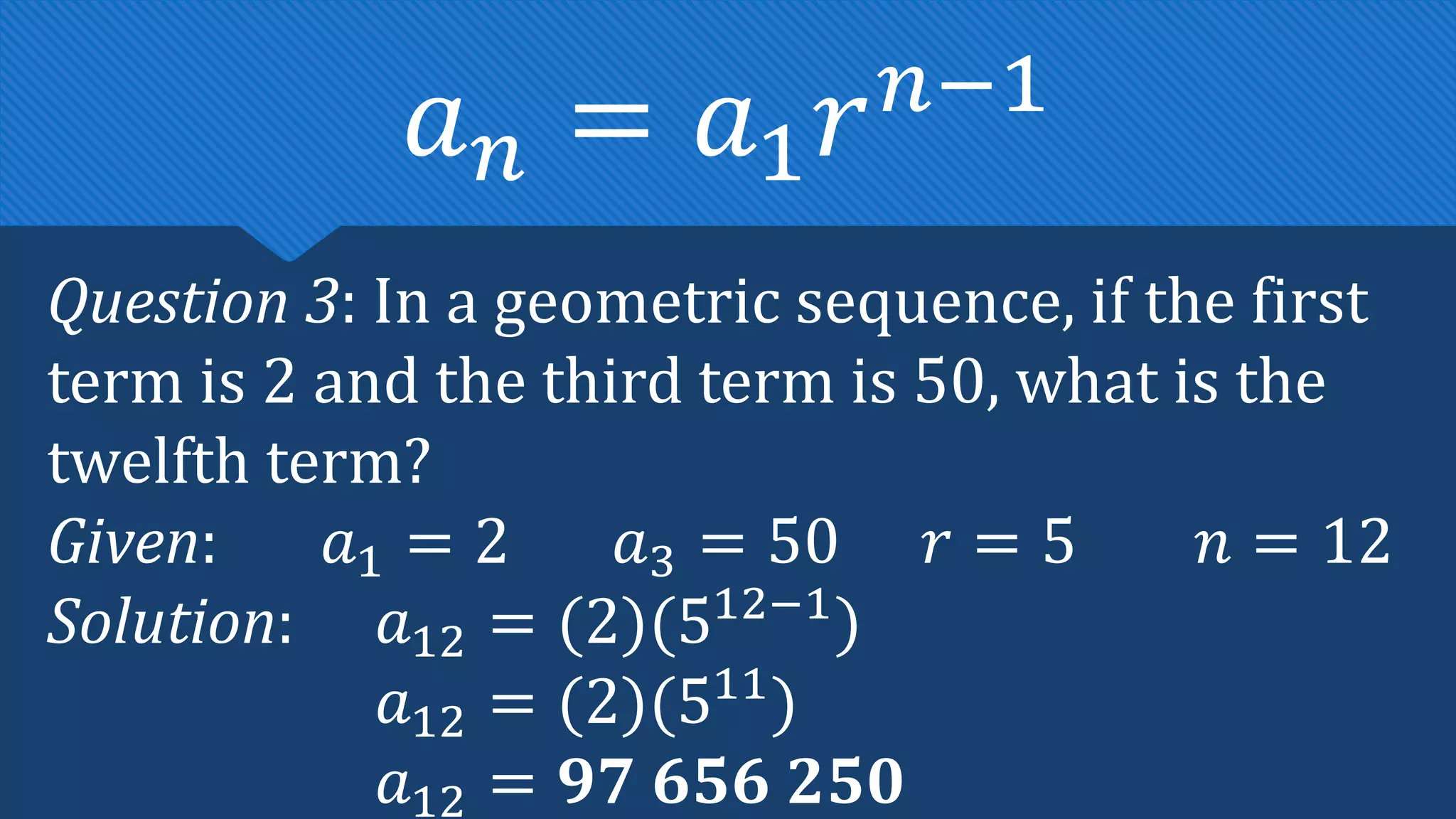 Question 3: In a geometric sequence, if the first
term is 2 and the third term is 50, what is the
twelfth term?
Given: 𝑎1 = 2 𝑎3 = 50 𝑟 = 5 𝑛 = 12
Solution: 𝑎12 = (2)(512−1
)
𝑎12 = (2)(511
)
𝑎12 = 𝟗𝟕 𝟔𝟓𝟔 𝟐𝟓𝟎
𝑎𝑛 = 𝑎1𝑟𝑛−1
 