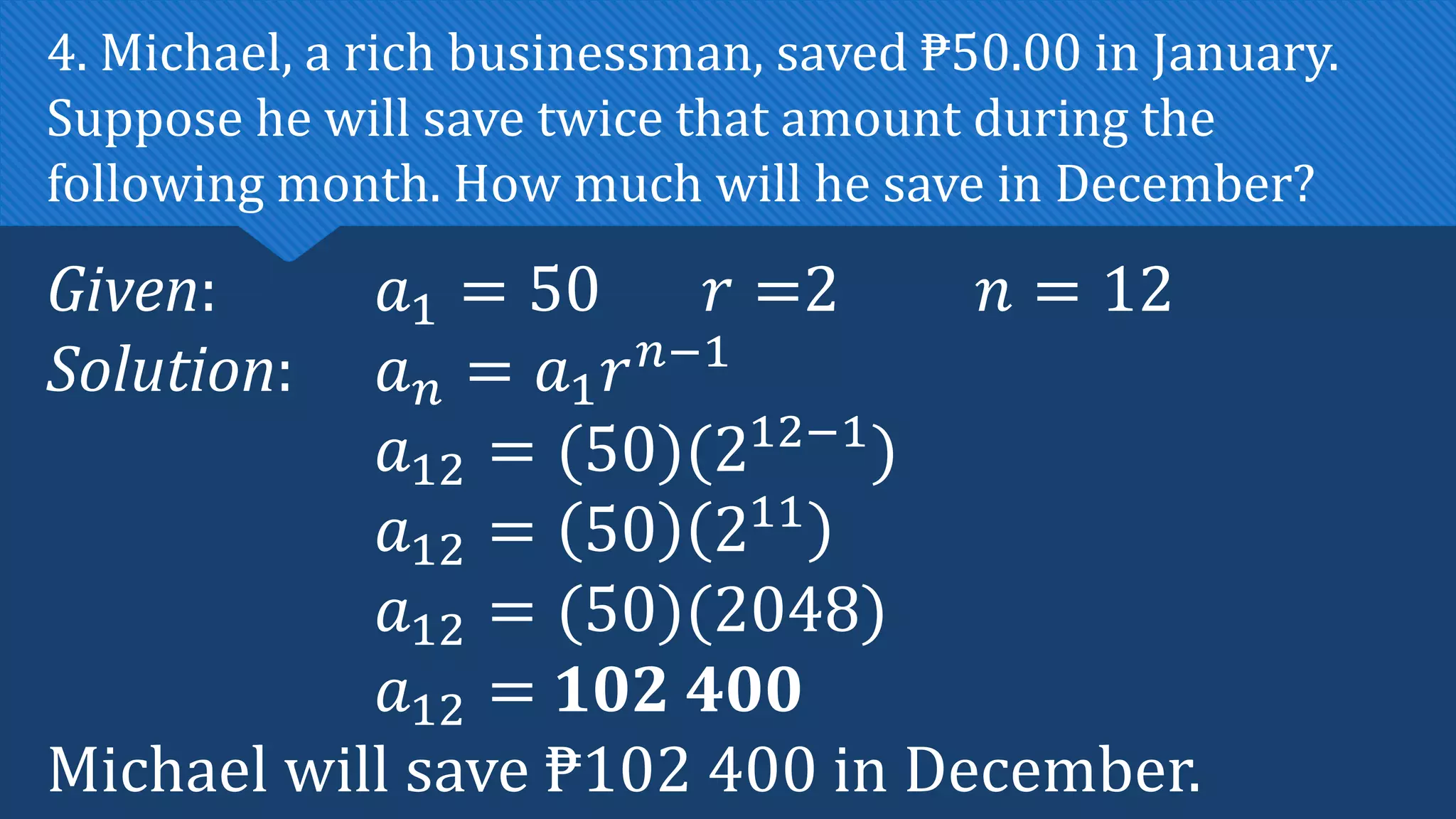 Given: 𝑎1 = 50 𝑟 =2 𝑛 = 12
Solution: 𝑎𝑛 = 𝑎1𝑟𝑛−1
𝑎12 = (50)(212−1
)
𝑎12 = 50 211
𝑎12 = (50)(2048)
𝑎12 = 102 400
Michael will save ₱102 400 in December.
4. Michael, a rich businessman, saved ₱50.00 in January.
Suppose he will save twice that amount during the
following month. How much will he save in December?
 