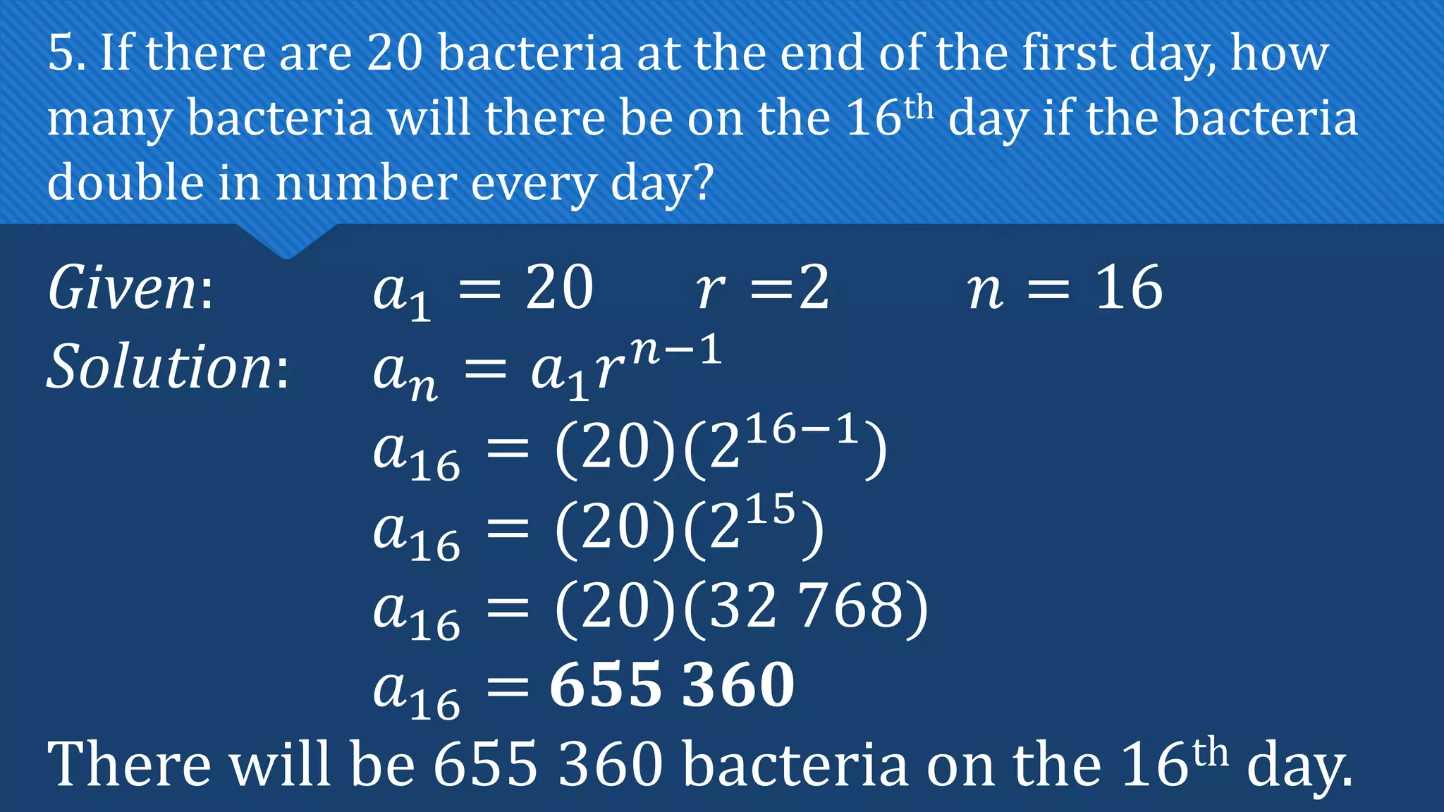 Given: 𝑎1 = 20 𝑟 =2 𝑛 = 16
Solution: 𝑎𝑛 = 𝑎1𝑟𝑛−1
𝑎16 = (20)(216−1
)
𝑎16 = (20)(215
)
𝑎16 = (20)(32 768)
𝑎16 = 655 360
There will be 655 360 bacteria on the 16th day.
5. If there are 20 bacteria at the end of the first day, how
many bacteria will there be on the 16th day if the bacteria
double in number every day?
 