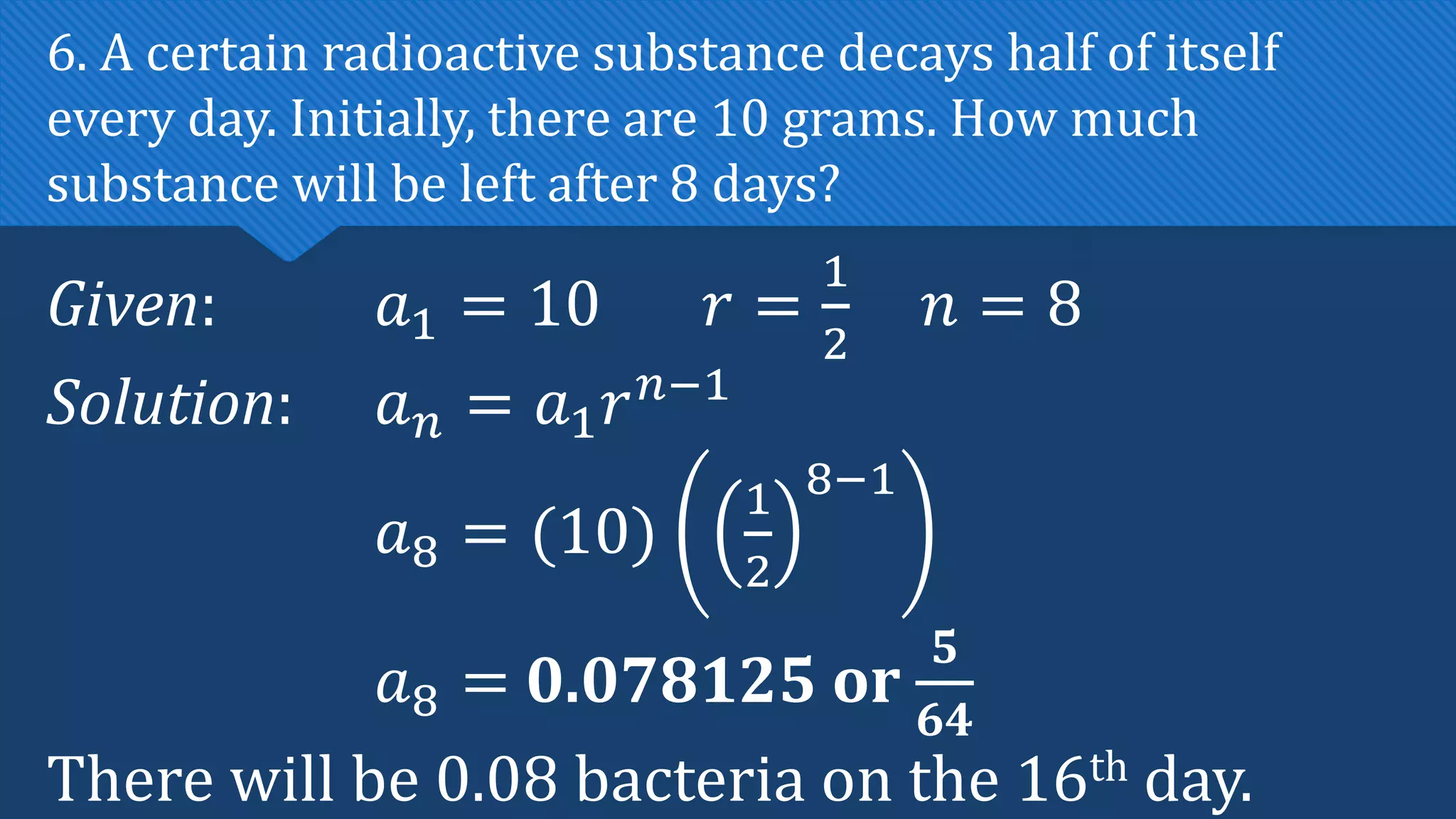 Given: 𝑎1 = 10 𝑟 =
1
2
𝑛 = 8
Solution: 𝑎𝑛 = 𝑎1𝑟𝑛−1
𝑎8 = (10)
1
2
8−1
𝑎8 = 0.078125 or
𝟓
𝟔𝟒
There will be 0.08 bacteria on the 16th day.
6. A certain radioactive substance decays half of itself
every day. Initially, there are 10 grams. How much
substance will be left after 8 days?
 
