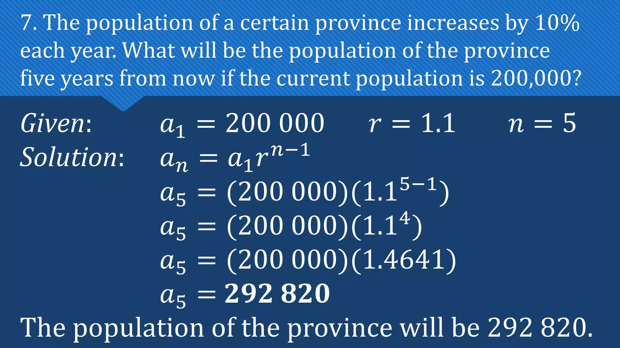 Given: 𝑎1 = 200 000 𝑟 = 1.1 𝑛 = 5
Solution: 𝑎𝑛 = 𝑎1𝑟𝑛−1
𝑎5 = (200 000)(1.15−1
)
𝑎5 = (200 000)(1.14
)
𝑎5 = (200 000)(1.4641)
𝑎5 = 292 820
The population of the province will be 292 820.
7. The population of a certain province increases by 10%
each year. What will be the population of the province
five years from now if the current population is 200,000?
 