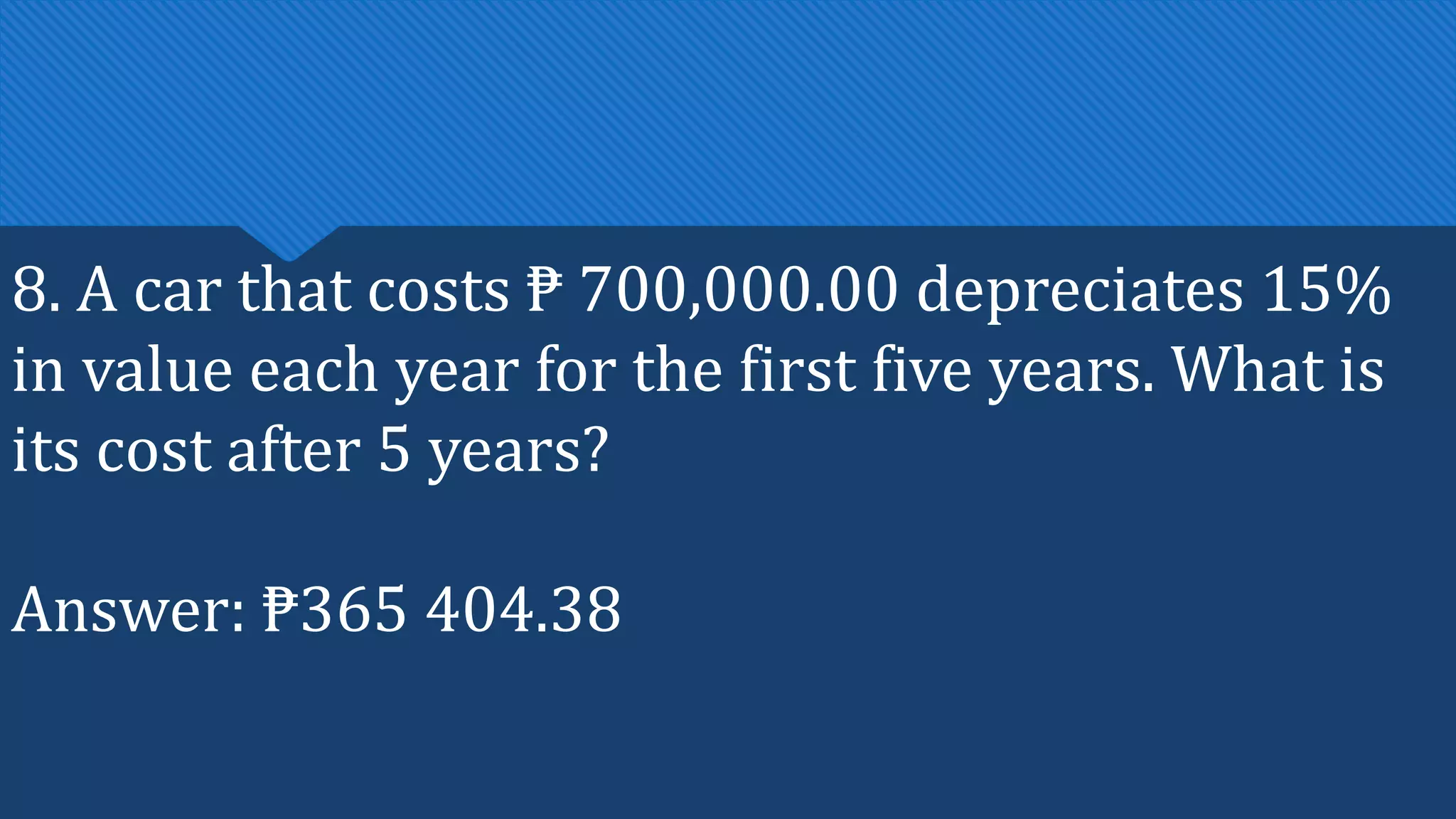 8. A car that costs ₱ 700,000.00 depreciates 15%
in value each year for the first five years. What is
its cost after 5 years?
Answer: ₱365 404.38
 