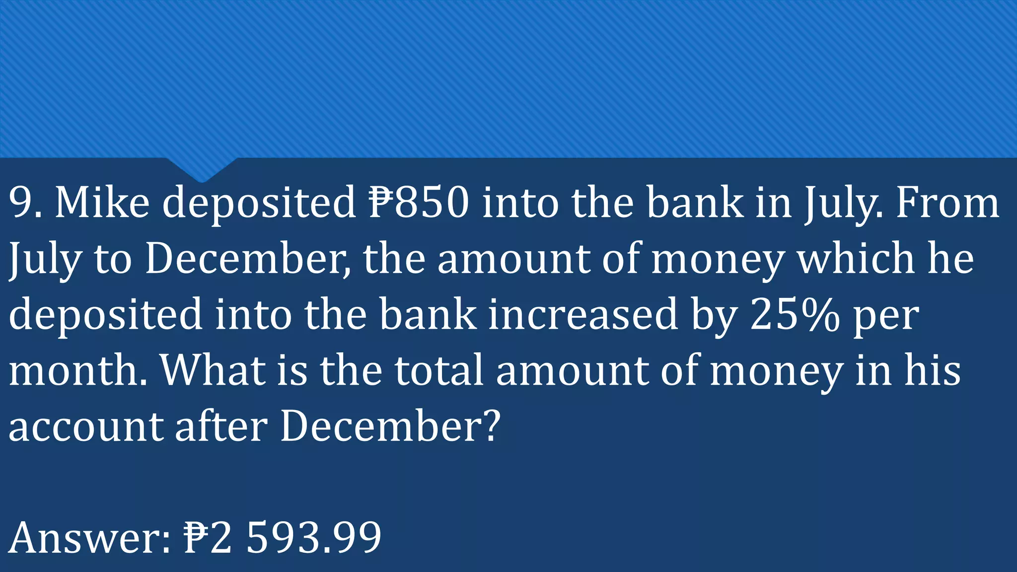 9. Mike deposited ₱850 into the bank in July. From
July to December, the amount of money which he
deposited into the bank increased by 25% per
month. What is the total amount of money in his
account after December?
Answer: ₱2 593.99
 