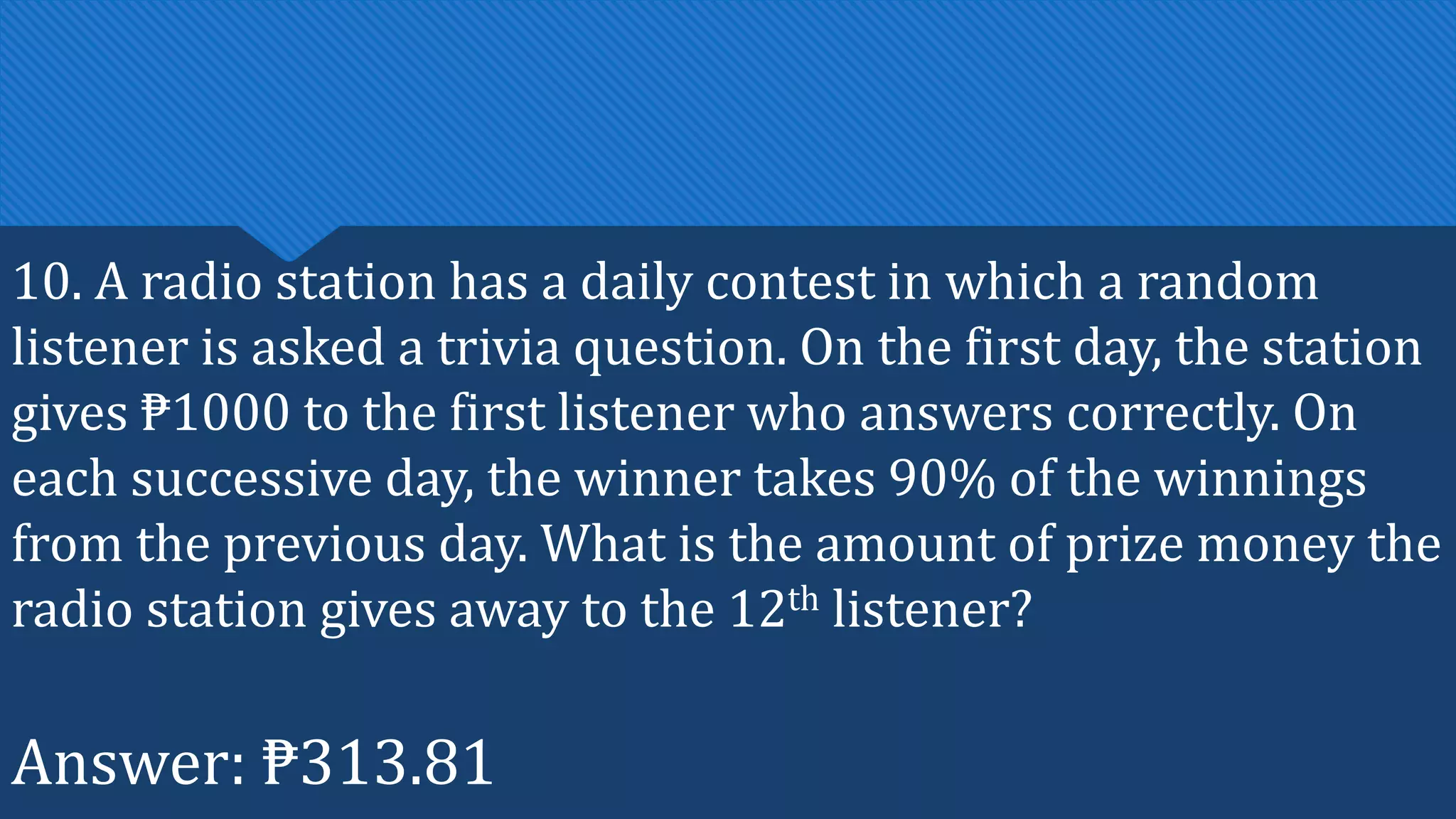 10. A radio station has a daily contest in which a random
listener is asked a trivia question. On the first day, the station
gives ₱1000 to the first listener who answers correctly. On
each successive day, the winner takes 90% of the winnings
from the previous day. What is the amount of prize money the
radio station gives away to the 12th listener?
Answer: ₱313.81
 