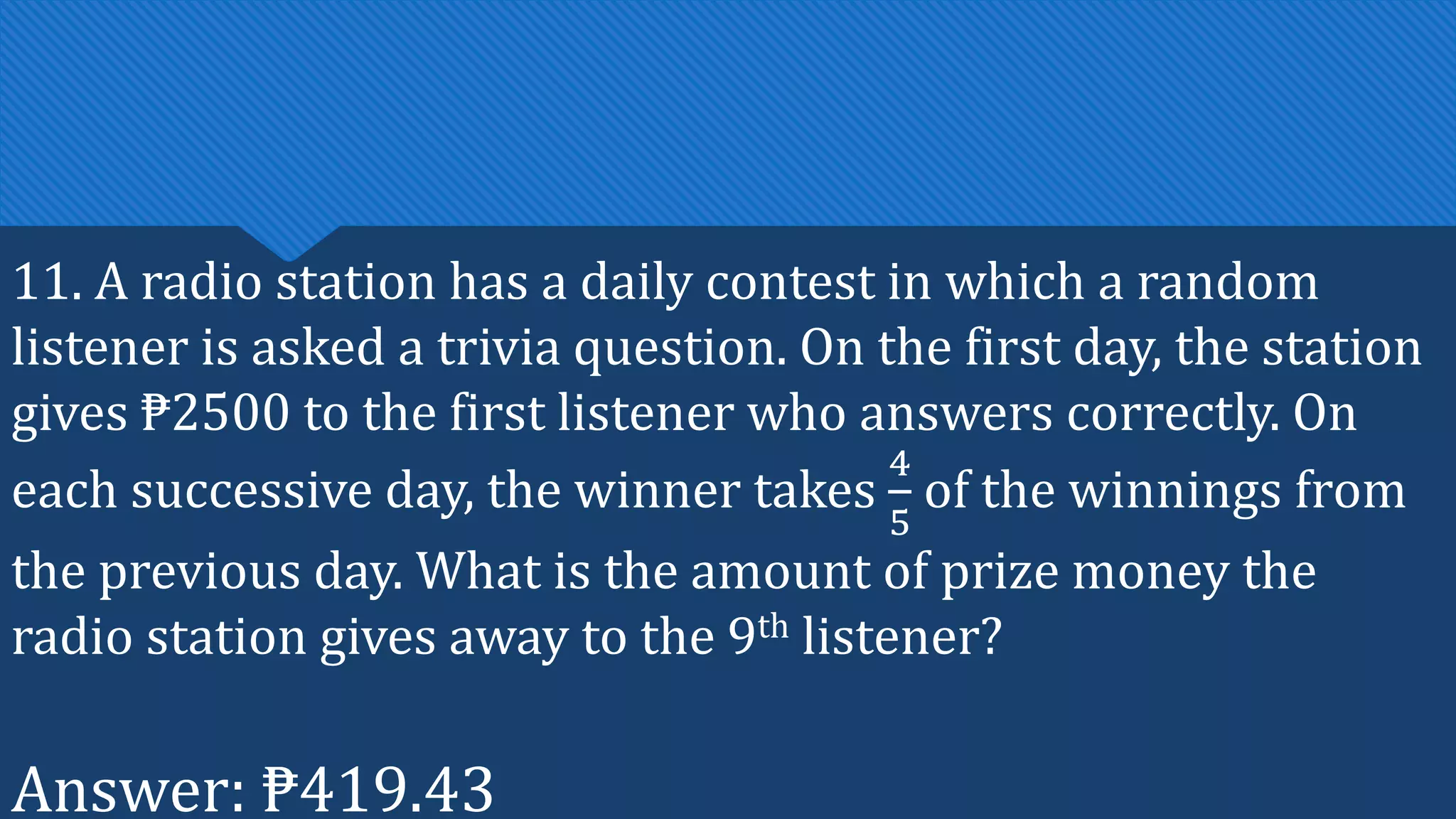 11. A radio station has a daily contest in which a random
listener is asked a trivia question. On the first day, the station
gives ₱2500 to the first listener who answers correctly. On
each successive day, the winner takes
4
5
of the winnings from
the previous day. What is the amount of prize money the
radio station gives away to the 9th listener?
Answer: ₱419.43
 