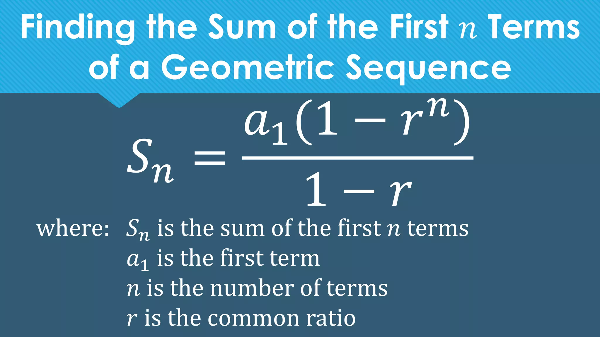 Finding the Sum of the First 𝑛 Terms
of a Geometric Sequence
𝑆𝑛 =
𝑎1(1 − 𝑟𝑛
)
1 − 𝑟
where: 𝑆𝑛 is the sum of the first 𝑛 terms
𝑎1 is the first term
𝑛 is the number of terms
𝑟 is the common ratio
 