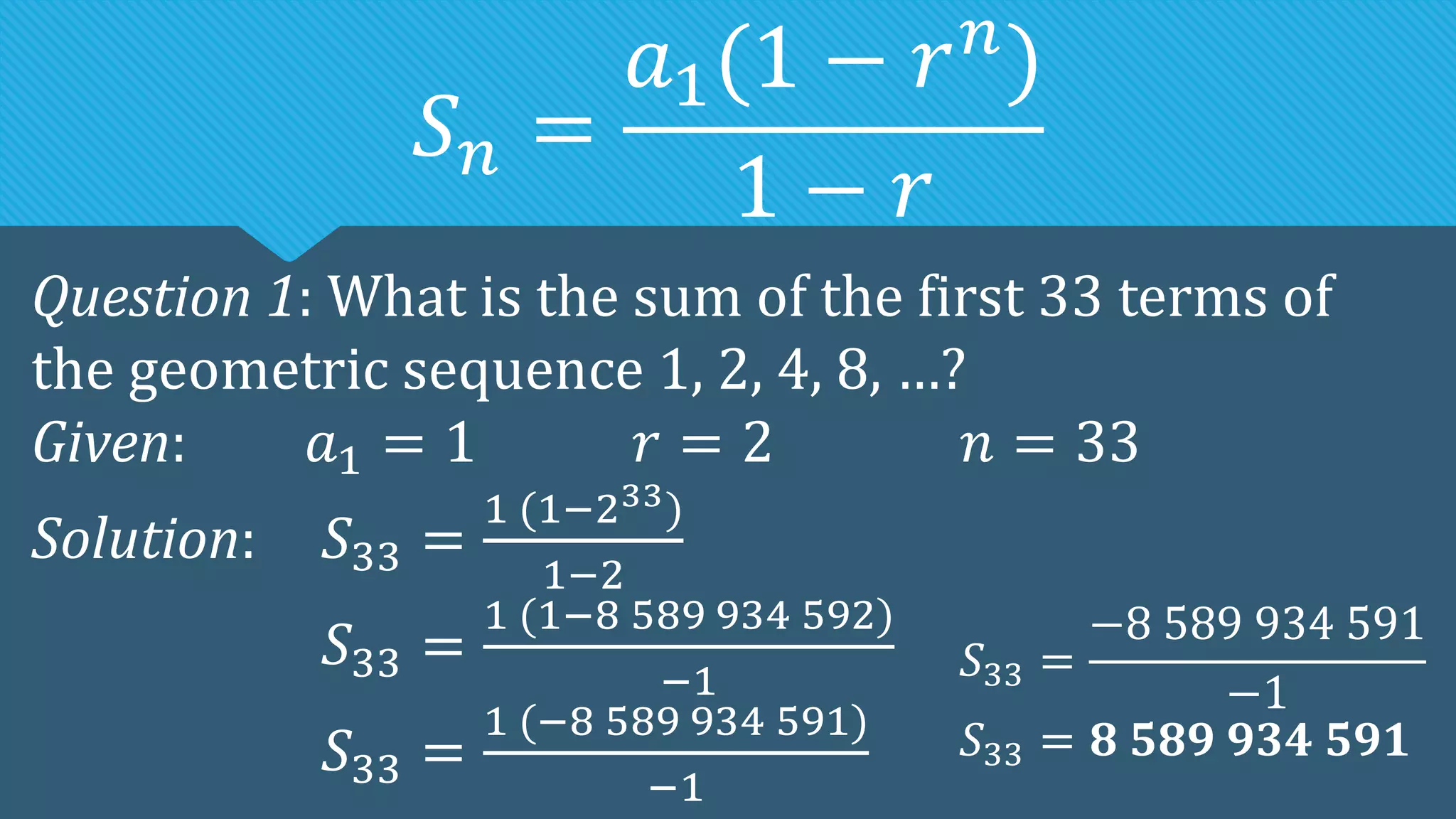 𝑆𝑛 =
𝑎1(1 − 𝑟𝑛
)
1 − 𝑟
Question 1: What is the sum of the first 33 terms of
the geometric sequence 1, 2, 4, 8, …?
Given: 𝑎1 = 1 𝑟 = 2 𝑛 = 33
Solution: 𝑆33 =
1 (1−233)
1−2
𝑆33 =
1 (1−8 589 934 592)
−1
𝑆33 =
1 (−8 589 934 591)
−1
𝑆33 =
−8 589 934 591
−1
𝑆33 = 𝟖 𝟓𝟖𝟗 𝟗𝟑𝟒 𝟓𝟗𝟏
 
