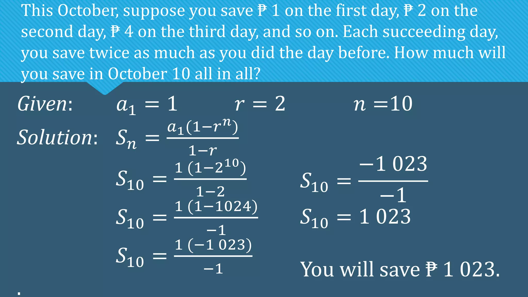Given: 𝑎1 = 1 𝑟 = 2 𝑛 =10
Solution: 𝑆𝑛 =
𝑎1(1−𝑟𝑛)
1−𝑟
𝑆10 =
1 (1−210)
1−2
𝑆10 =
1 (1−1024)
−1
𝑆10 =
1 (−1 023)
−1
.
This October, suppose you save ₱ 1 on the first day, ₱ 2 on the
second day, ₱ 4 on the third day, and so on. Each succeeding day,
you save twice as much as you did the day before. How much will
you save in October 10 all in all?
𝑆10 =
−1 023
−1
𝑆10 = 1 023
You will save ₱ 1 023.
 