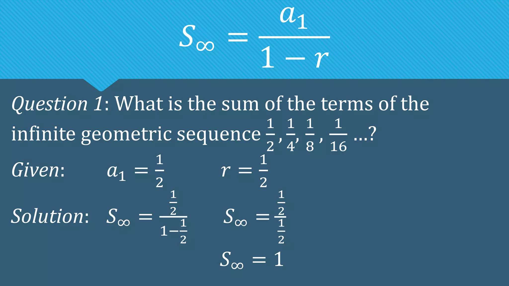 𝑆∞ =
𝑎1
1 − 𝑟
Question 1: What is the sum of the terms of the
infinite geometric sequence
1
2
,
1
4
,
1
8
,
1
16
…?
Given: 𝑎1 =
1
2
𝑟 =
1
2
Solution: 𝑆∞ =
1
2
1−
1
2
𝑆∞ =
1
2
1
2
𝑆∞ = 1
 