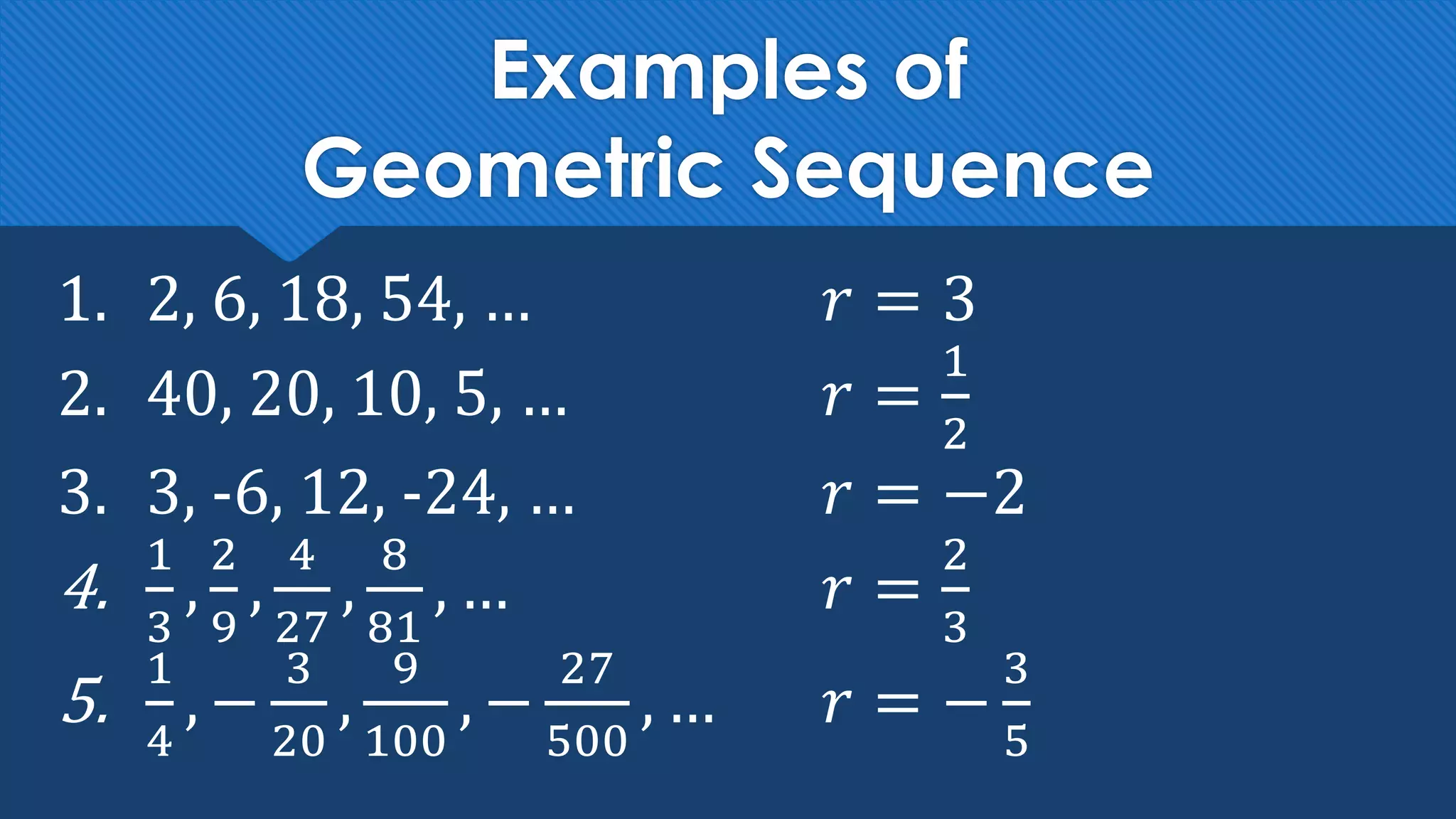 Examples of
Geometric Sequence
1. 2, 6, 18, 54, … 𝑟 = 3
2. 40, 20, 10, 5, … 𝑟 =
1
2
3. 3, -6, 12, -24, … 𝑟 = −2
4.
1
3
,
2
9
,
4
27
,
8
81
, … 𝑟 =
2
3
5.
1
4
, −
3
20
,
9
100
, −
27
500
, … 𝑟 = −
3
5
 
