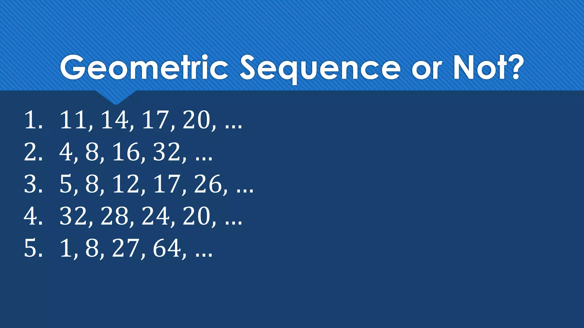 Geometric Sequence or Not?
1. 11, 14, 17, 20, …
2. 4, 8, 16, 32, …
3. 5, 8, 12, 17, 26, …
4. 32, 28, 24, 20, …
5. 1, 8, 27, 64, …
 