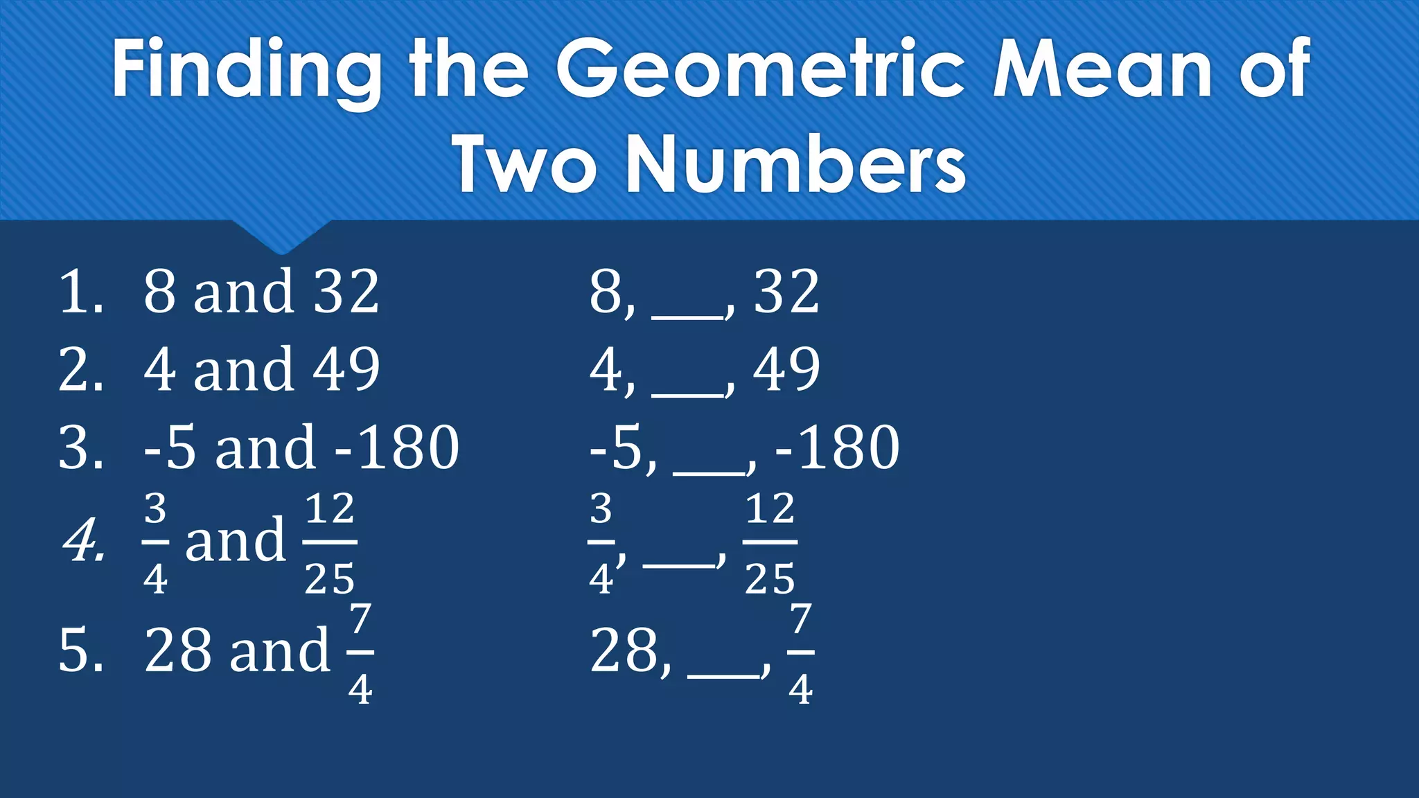 Finding the Geometric Mean of
Two Numbers
1. 8 and 32 8, ___, 32
2. 4 and 49 4, ___, 49
3. -5 and -180 -5, ___, -180
4.
3
4
and
12
25
3
4
, ___,
12
25
5. 28 and
7
4
28, ___,
7
4
 