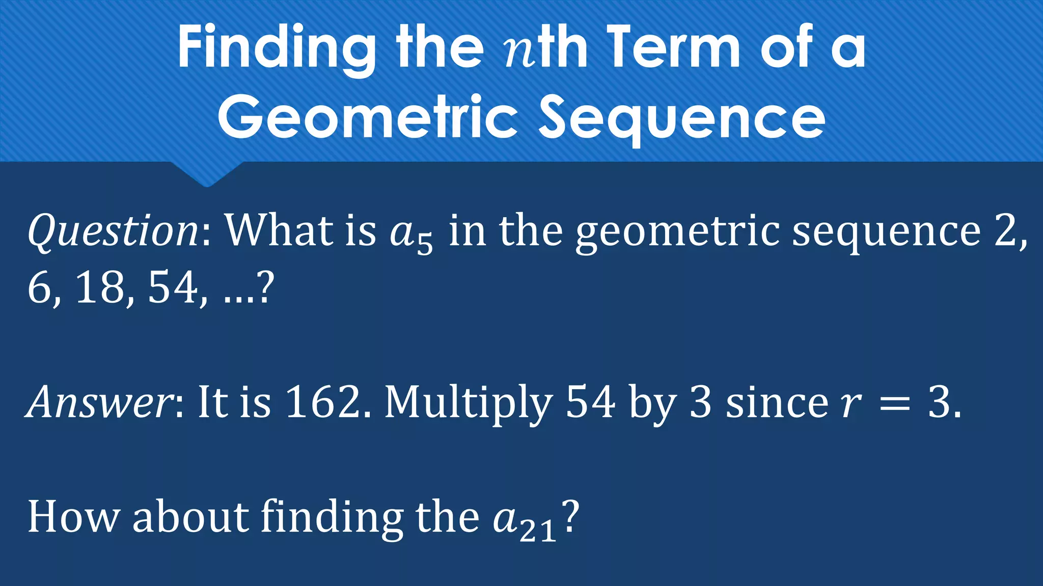 Finding the 𝑛th Term of a
Geometric Sequence
Question: What is 𝑎5 in the geometric sequence 2,
6, 18, 54, …?
Answer: It is 162. Multiply 54 by 3 since 𝑟 = 3.
How about finding the 𝑎21?
 
