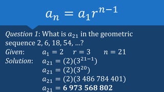 Question 1: What is 𝑎21 in the geometric
sequence 2, 6, 18, 54, …?
Given: 𝑎1 = 2 𝑟 = 3 𝑛 = 21
Solution: 𝑎21 = (2)(321−1
)
𝑎21 = (2)(320
)
𝑎21 = (2)(3 486 784 401)
𝑎21 = 𝟔 𝟗𝟕𝟑 𝟓𝟔𝟖 𝟖𝟎𝟐
𝑎𝑛 = 𝑎1𝑟𝑛−1
 